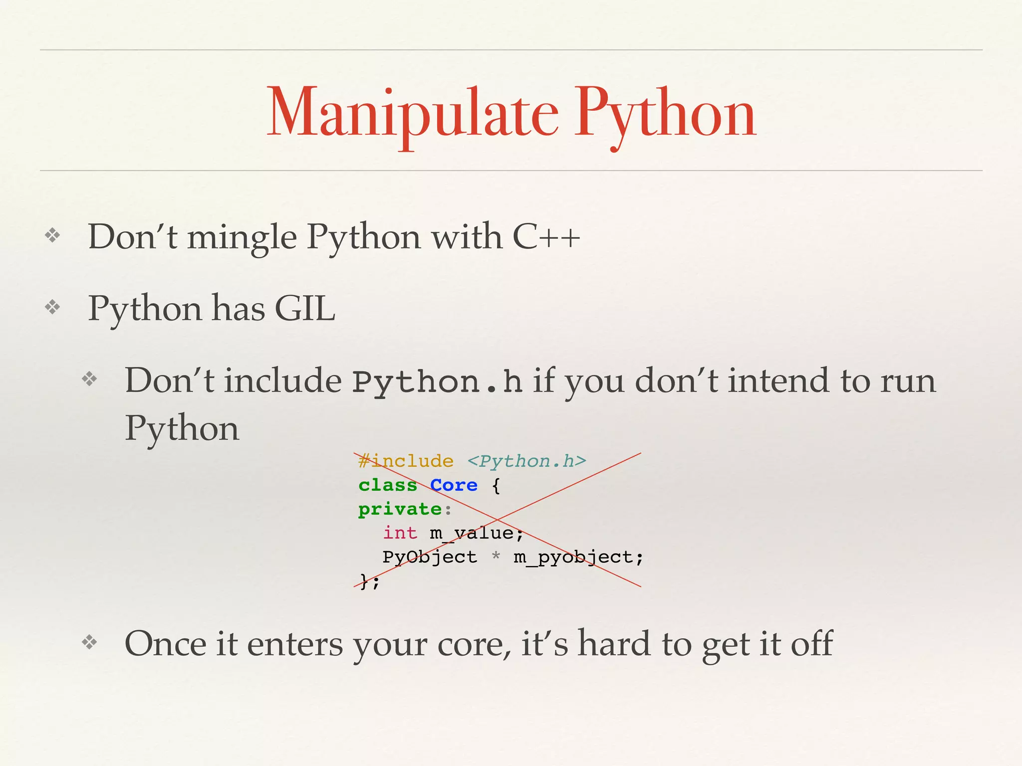Manipulate Python
❖ Don’t mingle Python with C++
❖ Python has GIL
❖ Don’t include Python.h if you don’t intend to run
Python
❖ Once it enters your core, it’s hard to get it off
#include <Python.h>
class Core {
private:
int m_value;
PyObject * m_pyobject;
};
 