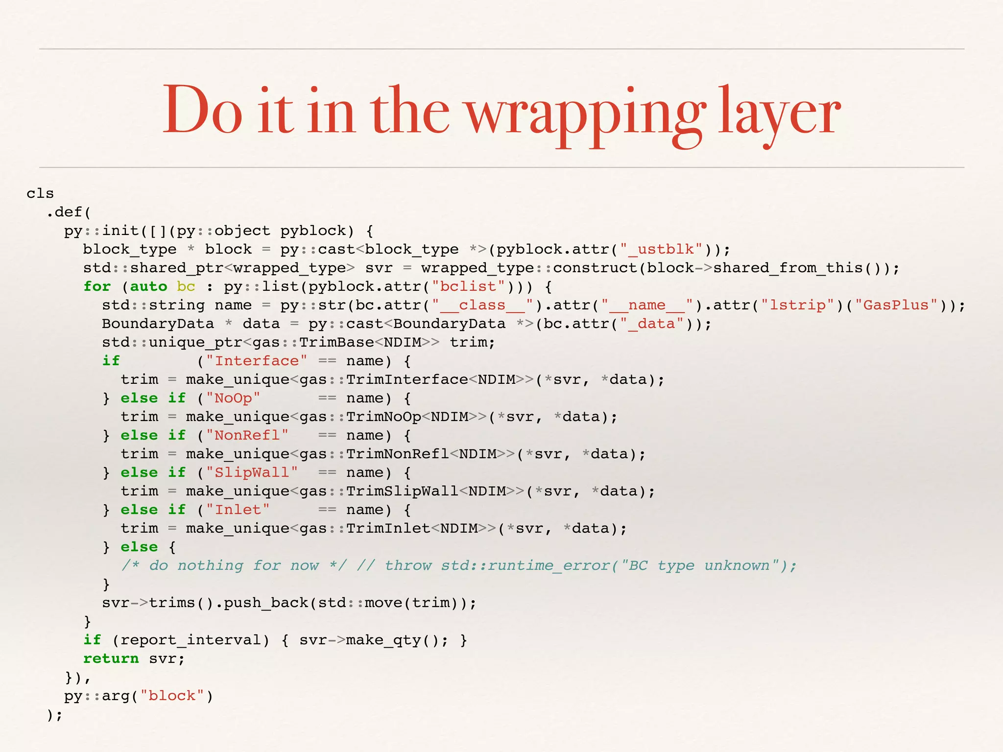 Do it in the wrapping layer
cls
.def(
py::init([](py::object pyblock) {
block_type * block = py::cast<block_type *>(pyblock.attr("_ustblk"));
std::shared_ptr<wrapped_type> svr = wrapped_type::construct(block->shared_from_this());
for (auto bc : py::list(pyblock.attr("bclist"))) {
std::string name = py::str(bc.attr("__class__").attr("__name__").attr("lstrip")("GasPlus"));
BoundaryData * data = py::cast<BoundaryData *>(bc.attr("_data"));
std::unique_ptr<gas::TrimBase<NDIM>> trim;
if ("Interface" == name) {
trim = make_unique<gas::TrimInterface<NDIM>>(*svr, *data);
} else if ("NoOp" == name) {
trim = make_unique<gas::TrimNoOp<NDIM>>(*svr, *data);
} else if ("NonRefl" == name) {
trim = make_unique<gas::TrimNonRefl<NDIM>>(*svr, *data);
} else if ("SlipWall" == name) {
trim = make_unique<gas::TrimSlipWall<NDIM>>(*svr, *data);
} else if ("Inlet" == name) {
trim = make_unique<gas::TrimInlet<NDIM>>(*svr, *data);
} else {
/* do nothing for now */ // throw std::runtime_error("BC type unknown");
}
svr->trims().push_back(std::move(trim));
}
if (report_interval) { svr->make_qty(); }
return svr;
}),
py::arg("block")
);
 