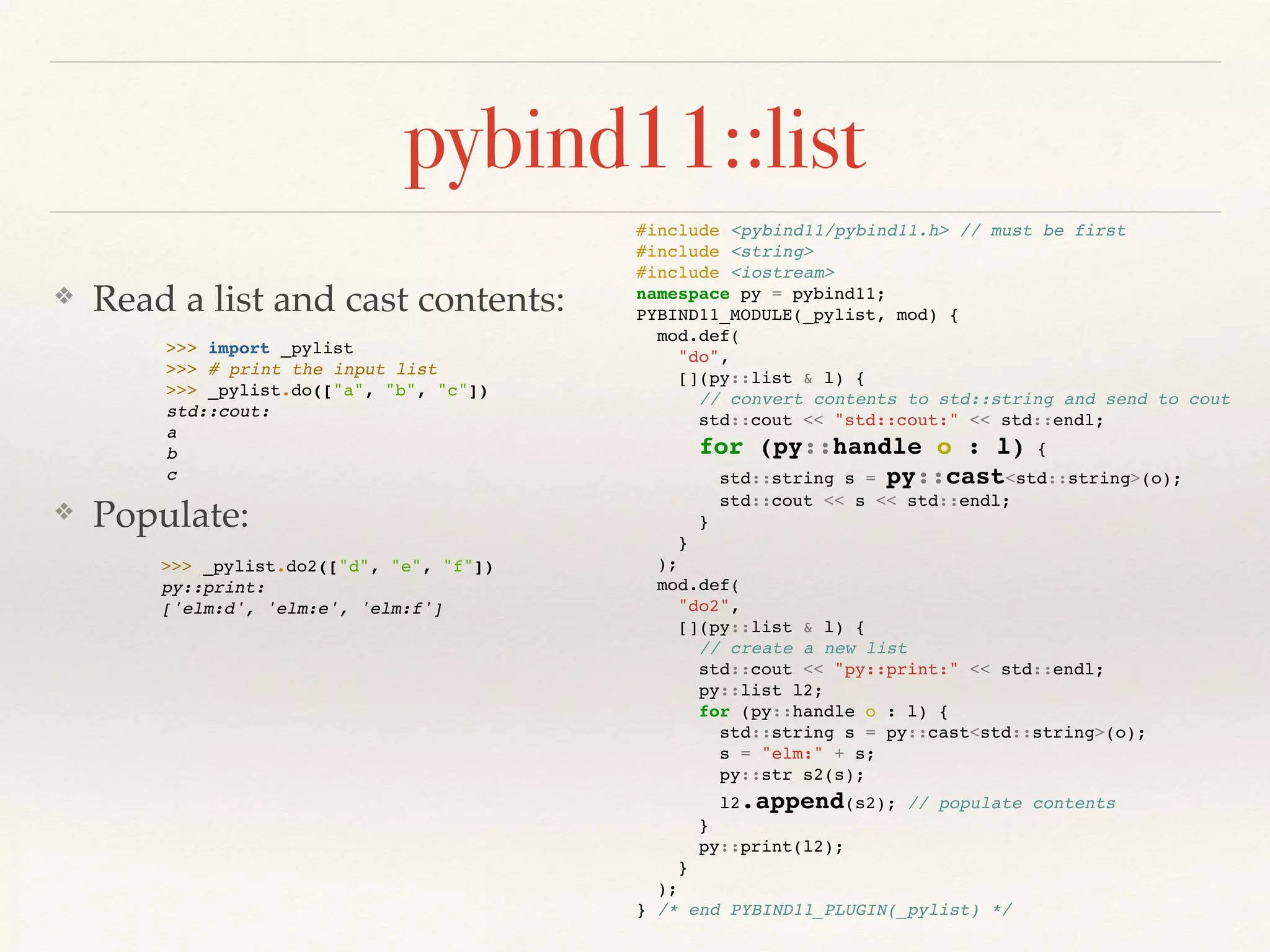 pybind11::list
❖ Read a list and cast contents:
❖ Populate:
#include <pybind11/pybind11.h> // must be first
#include <string>
#include <iostream>
namespace py = pybind11;
PYBIND11_MODULE(_pylist, mod) {
mod.def(
"do",
[](py::list & l) {
// convert contents to std::string and send to cout
std::cout << "std::cout:" << std::endl;
for (py::handle o : l) {
std::string s = py::cast<std::string>(o);
std::cout << s << std::endl;
}
}
);
mod.def(
"do2",
[](py::list & l) {
// create a new list
std::cout << "py::print:" << std::endl;
py::list l2;
for (py::handle o : l) {
std::string s = py::cast<std::string>(o);
s = "elm:" + s;
py::str s2(s);
l2.append(s2); // populate contents
}
py::print(l2);
}
);
} /* end PYBIND11_PLUGIN(_pylist) */
>>> import _pylist
>>> # print the input list
>>> _pylist.do(["a", "b", "c"])
std::cout:
a
b
c
>>> _pylist.do2(["d", "e", "f"])
py::print:
['elm:d', 'elm:e', 'elm:f']
 