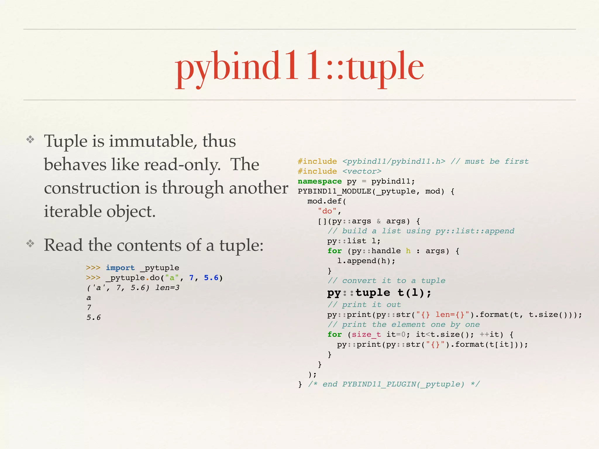 pybind11::tuple
❖ Tuple is immutable, thus
behaves like read-only. The
construction is through another
iterable object.
❖ Read the contents of a tuple:
#include <pybind11/pybind11.h> // must be first
#include <vector>
namespace py = pybind11;
PYBIND11_MODULE(_pytuple, mod) {
mod.def(
"do",
[](py::args & args) {
// build a list using py::list::append
py::list l;
for (py::handle h : args) {
l.append(h);
}
// convert it to a tuple
py::tuple t(l);
// print it out
py::print(py::str("{} len={}").format(t, t.size()));
// print the element one by one
for (size_t it=0; it<t.size(); ++it) {
py::print(py::str("{}").format(t[it]));
}
}
);
} /* end PYBIND11_PLUGIN(_pytuple) */
>>> import _pytuple
>>> _pytuple.do("a", 7, 5.6)
('a', 7, 5.6) len=3
a
7
5.6
 