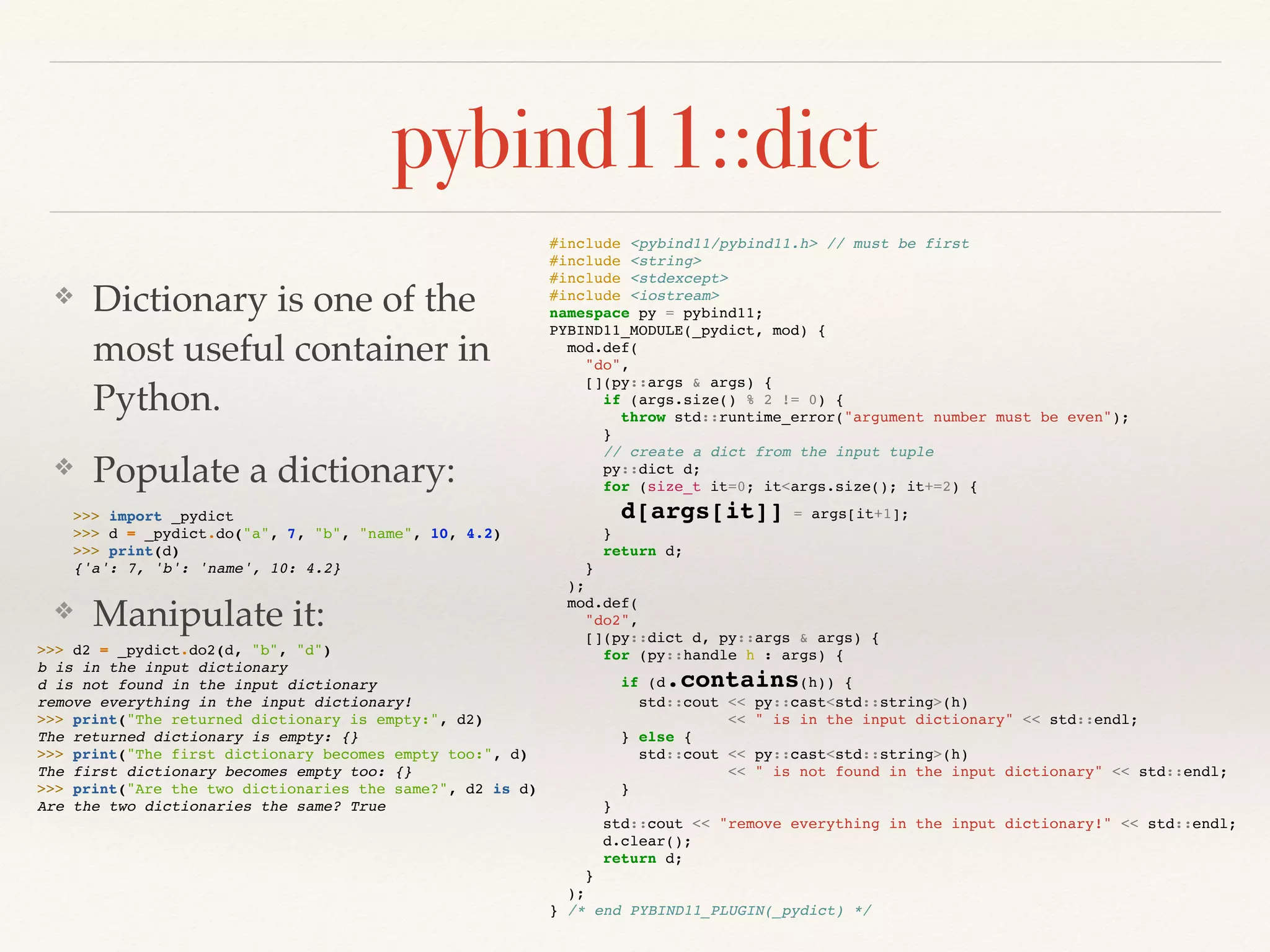 pybind11::dict
❖ Dictionary is one of the
most useful container in
Python.
❖ Populate a dictionary:
❖ Manipulate it:
#include <pybind11/pybind11.h> // must be first
#include <string>
#include <stdexcept>
#include <iostream>
namespace py = pybind11;
PYBIND11_MODULE(_pydict, mod) {
mod.def(
"do",
[](py::args & args) {
if (args.size() % 2 != 0) {
throw std::runtime_error("argument number must be even");
}
// create a dict from the input tuple
py::dict d;
for (size_t it=0; it<args.size(); it+=2) {
d[args[it]] = args[it+1];
}
return d;
}
);
mod.def(
"do2",
[](py::dict d, py::args & args) {
for (py::handle h : args) {
if (d.contains(h)) {
std::cout << py::cast<std::string>(h)
<< " is in the input dictionary" << std::endl;
} else {
std::cout << py::cast<std::string>(h)
<< " is not found in the input dictionary" << std::endl;
}
}
std::cout << "remove everything in the input dictionary!" << std::endl;
d.clear();
return d;
}
);
} /* end PYBIND11_PLUGIN(_pydict) */
>>> import _pydict
>>> d = _pydict.do("a", 7, "b", "name", 10, 4.2)
>>> print(d)
{'a': 7, 'b': 'name', 10: 4.2}
>>> d2 = _pydict.do2(d, "b", "d")
b is in the input dictionary
d is not found in the input dictionary
remove everything in the input dictionary!
>>> print("The returned dictionary is empty:", d2)
The returned dictionary is empty: {}
>>> print("The first dictionary becomes empty too:", d)
The first dictionary becomes empty too: {}
>>> print("Are the two dictionaries the same?", d2 is d)
Are the two dictionaries the same? True
 