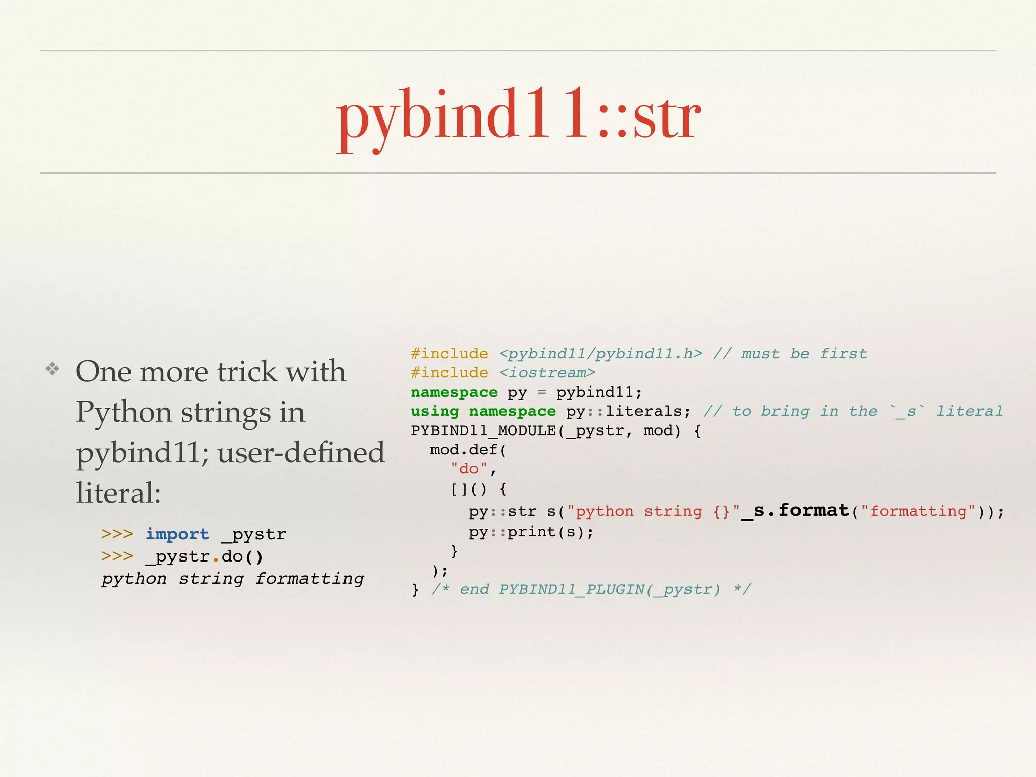 pybind11::str
❖ One more trick with
Python strings in
pybind11; user-deﬁned
literal: 
 
#include <pybind11/pybind11.h> // must be first
#include <iostream>
namespace py = pybind11;
using namespace py::literals; // to bring in the `_s` literal
PYBIND11_MODULE(_pystr, mod) {
mod.def(
"do",
[]() {
py::str s("python string {}"_s.format("formatting"));
py::print(s);
}
);
} /* end PYBIND11_PLUGIN(_pystr) */
>>> import _pystr
>>> _pystr.do()
python string formatting
 