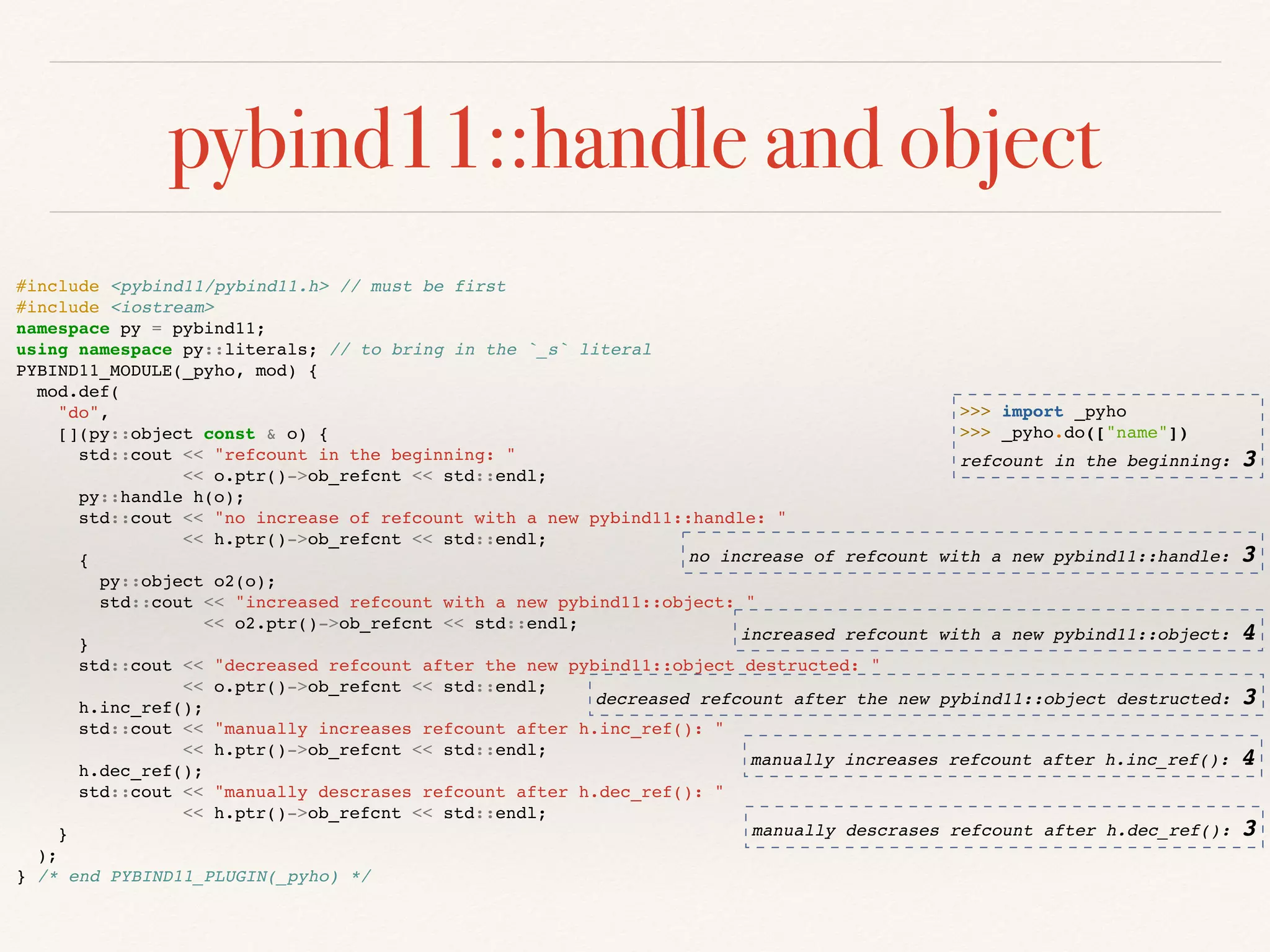 pybind11::handle and object
manually descrases refcount after h.dec_ref(): 3
#include <pybind11/pybind11.h> // must be first
#include <iostream>
namespace py = pybind11;
using namespace py::literals; // to bring in the `_s` literal
PYBIND11_MODULE(_pyho, mod) {
mod.def(
"do",
[](py::object const & o) {
std::cout << "refcount in the beginning: "
<< o.ptr()->ob_refcnt << std::endl;
py::handle h(o);
std::cout << "no increase of refcount with a new pybind11::handle: "
<< h.ptr()->ob_refcnt << std::endl;
{
py::object o2(o);
std::cout << "increased refcount with a new pybind11::object: "
<< o2.ptr()->ob_refcnt << std::endl;
}
std::cout << "decreased refcount after the new pybind11::object destructed: "
<< o.ptr()->ob_refcnt << std::endl;
h.inc_ref();
std::cout << "manually increases refcount after h.inc_ref(): "
<< h.ptr()->ob_refcnt << std::endl;
h.dec_ref();
std::cout << "manually descrases refcount after h.dec_ref(): "
<< h.ptr()->ob_refcnt << std::endl;
}
);
} /* end PYBIND11_PLUGIN(_pyho) */
>>> import _pyho
>>> _pyho.do(["name"])
refcount in the beginning: 3
no increase of refcount with a new pybind11::handle: 3
increased refcount with a new pybind11::object: 4
decreased refcount after the new pybind11::object destructed: 3
manually increases refcount after h.inc_ref(): 4
 