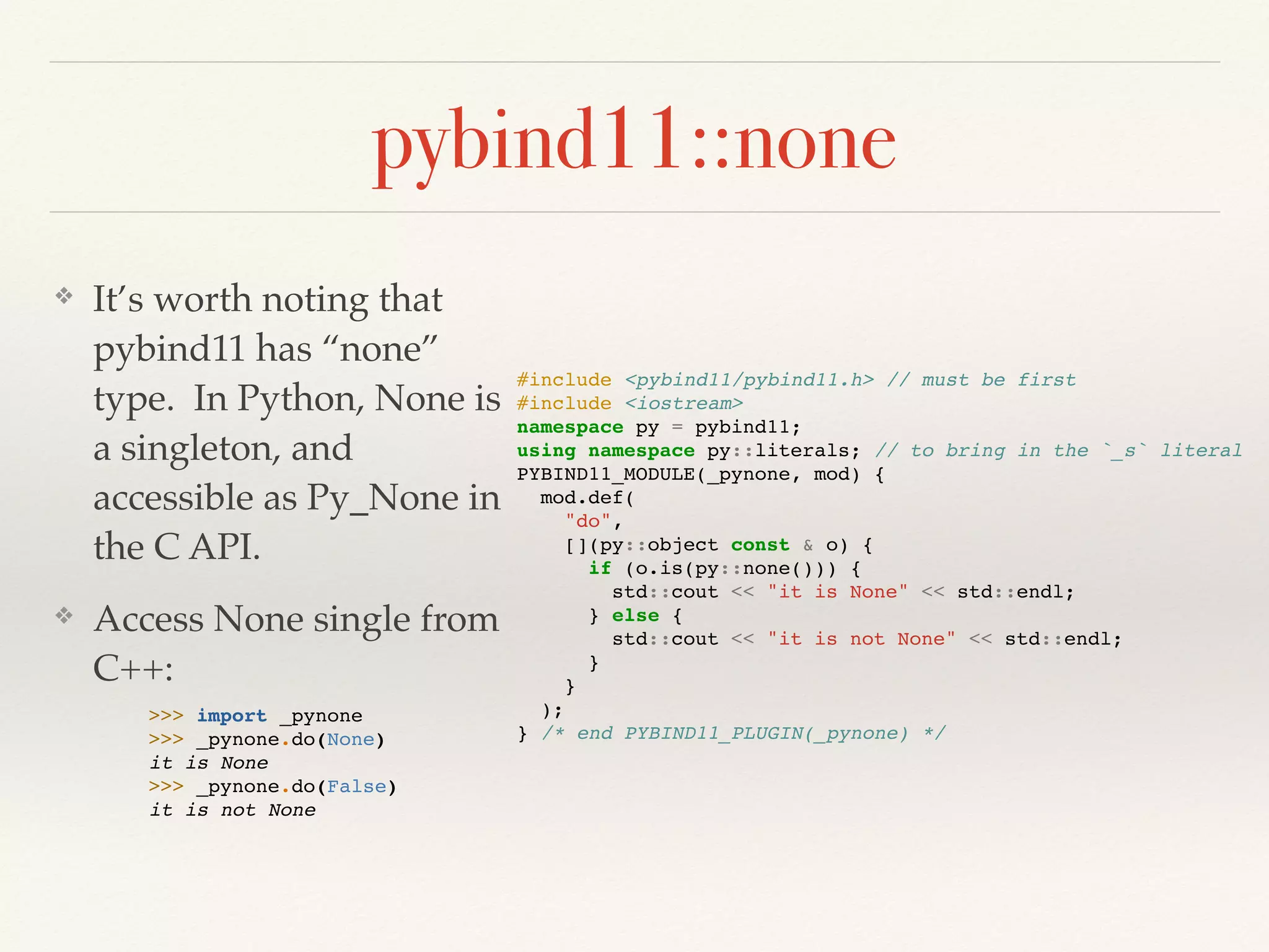 pybind11::none
❖ It’s worth noting that
pybind11 has “none”
type. In Python, None is
a singleton, and
accessible as Py_None in
the C API.
❖ Access None single from
C++:
#include <pybind11/pybind11.h> // must be first
#include <iostream>
namespace py = pybind11;
using namespace py::literals; // to bring in the `_s` literal
PYBIND11_MODULE(_pynone, mod) {
mod.def(
"do",
[](py::object const & o) {
if (o.is(py::none())) {
std::cout << "it is None" << std::endl;
} else {
std::cout << "it is not None" << std::endl;
}
}
);
} /* end PYBIND11_PLUGIN(_pynone) */
>>> import _pynone
>>> _pynone.do(None)
it is None
>>> _pynone.do(False)
it is not None
 