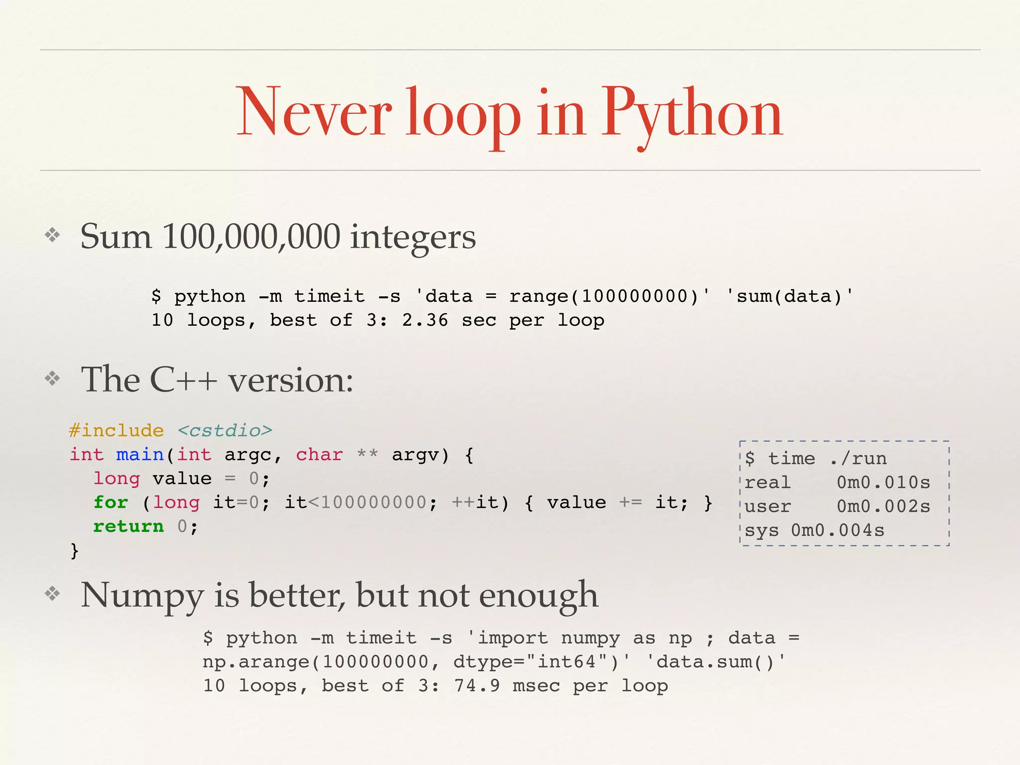 Never loop in Python
❖ Sum 100,000,000 integers
❖ The C++ version:
❖ Numpy is better, but not enough
$ python -m timeit -s 'data = range(100000000)' 'sum(data)'
10 loops, best of 3: 2.36 sec per loop
$ time ./run
real 0m0.010s
user 0m0.002s
sys 0m0.004s
#include <cstdio>
int main(int argc, char ** argv) {
long value = 0;
for (long it=0; it<100000000; ++it) { value += it; }
return 0;
}
$ python -m timeit -s 'import numpy as np ; data =
np.arange(100000000, dtype="int64")' 'data.sum()'
10 loops, best of 3: 74.9 msec per loop
 