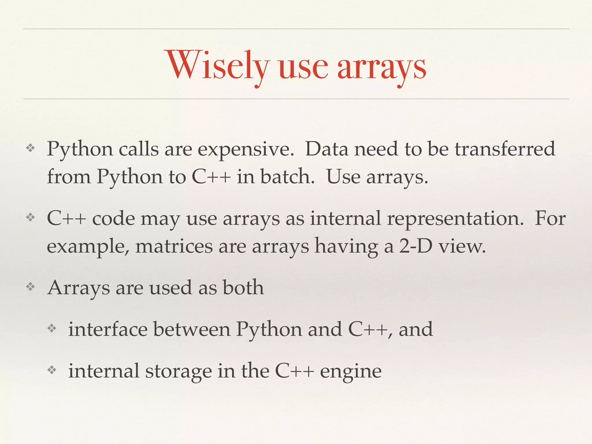 Wisely use arrays
❖ Python calls are expensive. Data need to be transferred
from Python to C++ in batch. Use arrays.
❖ C++ code may use arrays as internal representation. For
example, matrices are arrays having a 2-D view.
❖ Arrays are used as both
❖ interface between Python and C++, and
❖ internal storage in the C++ engine
 
