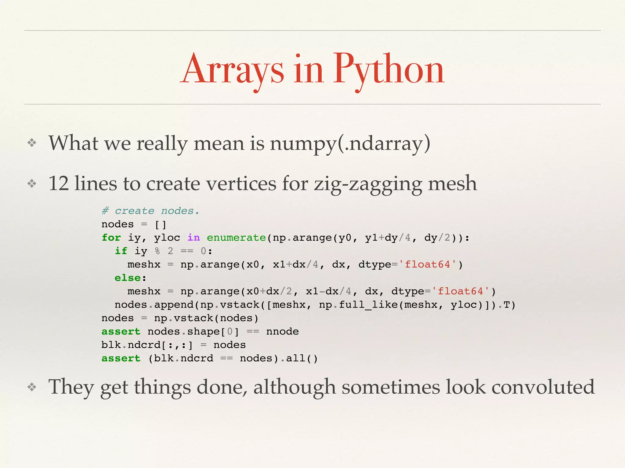 Arrays in Python
❖ What we really mean is numpy(.ndarray)
❖ 12 lines to create vertices for zig-zagging mesh
❖ They get things done, although sometimes look convoluted
# create nodes.
nodes = []
for iy, yloc in enumerate(np.arange(y0, y1+dy/4, dy/2)):
if iy % 2 == 0:
meshx = np.arange(x0, x1+dx/4, dx, dtype='float64')
else:
meshx = np.arange(x0+dx/2, x1-dx/4, dx, dtype='float64')
nodes.append(np.vstack([meshx, np.full_like(meshx, yloc)]).T)
nodes = np.vstack(nodes)
assert nodes.shape[0] == nnode
blk.ndcrd[:,:] = nodes
assert (blk.ndcrd == nodes).all()
 