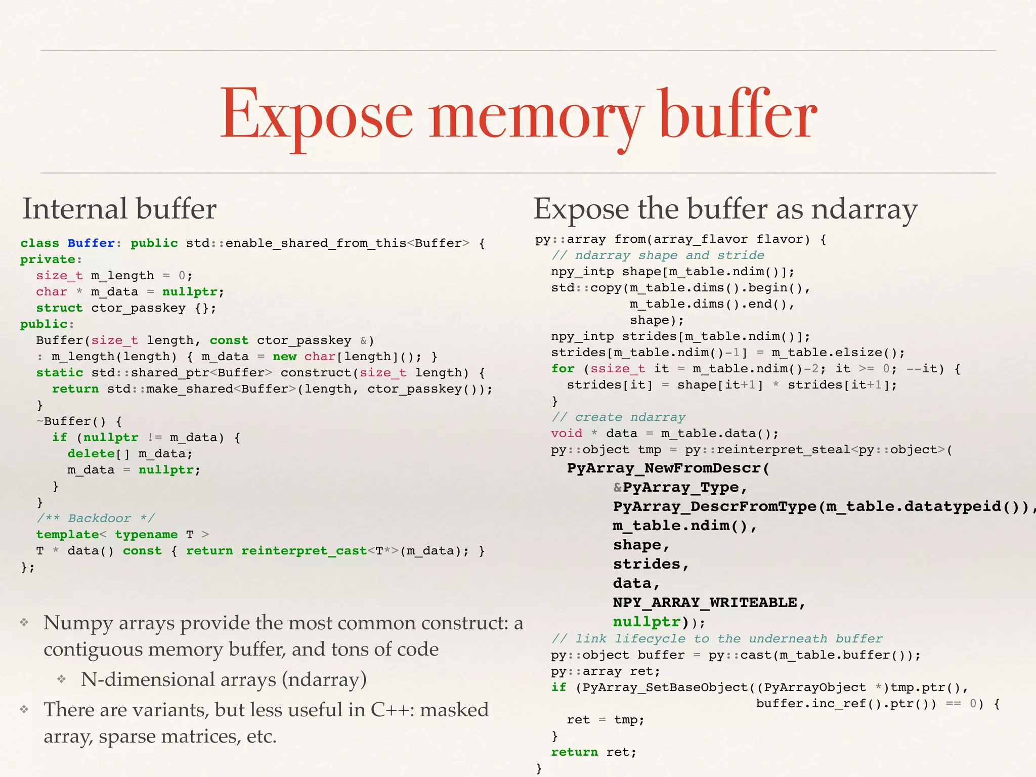 Expose memory buffer
class Buffer: public std::enable_shared_from_this<Buffer> {
private:
size_t m_length = 0;
char * m_data = nullptr;
struct ctor_passkey {};
public:
Buffer(size_t length, const ctor_passkey &)
: m_length(length) { m_data = new char[length](); }
static std::shared_ptr<Buffer> construct(size_t length) {
return std::make_shared<Buffer>(length, ctor_passkey());
}
~Buffer() {
if (nullptr != m_data) {
delete[] m_data;
m_data = nullptr;
}
}
/** Backdoor */
template< typename T >
T * data() const { return reinterpret_cast<T*>(m_data); }
};
py::array from(array_flavor flavor) {
// ndarray shape and stride
npy_intp shape[m_table.ndim()];
std::copy(m_table.dims().begin(),
m_table.dims().end(),
shape);
npy_intp strides[m_table.ndim()];
strides[m_table.ndim()-1] = m_table.elsize();
for (ssize_t it = m_table.ndim()-2; it >= 0; --it) {
strides[it] = shape[it+1] * strides[it+1];
}
// create ndarray
void * data = m_table.data();
py::object tmp = py::reinterpret_steal<py::object>(
PyArray_NewFromDescr(
&PyArray_Type,
PyArray_DescrFromType(m_table.datatypeid()),
m_table.ndim(),
shape,
strides,
data,
NPY_ARRAY_WRITEABLE,
nullptr));
// link lifecycle to the underneath buffer
py::object buffer = py::cast(m_table.buffer());
py::array ret;
if (PyArray_SetBaseObject((PyArrayObject *)tmp.ptr(),
buffer.inc_ref().ptr()) == 0) {
ret = tmp;
}
return ret;
}
Internal buffer Expose the buffer as ndarray
❖ Numpy arrays provide the most common construct: a
contiguous memory buffer, and tons of code
❖ N-dimensional arrays (ndarray)
❖ There are variants, but less useful in C++: masked
array, sparse matrices, etc.
 
