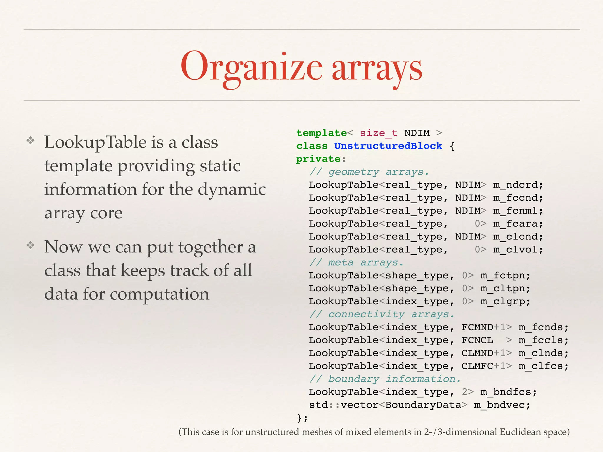 Organize arrays
❖ LookupTable is a class
template providing static
information for the dynamic
array core
❖ Now we can put together a
class that keeps track of all
data for computation
template< size_t NDIM >
class UnstructuredBlock {
private:
// geometry arrays.
LookupTable<real_type, NDIM> m_ndcrd;
LookupTable<real_type, NDIM> m_fccnd;
LookupTable<real_type, NDIM> m_fcnml;
LookupTable<real_type, 0> m_fcara;
LookupTable<real_type, NDIM> m_clcnd;
LookupTable<real_type, 0> m_clvol;
// meta arrays.
LookupTable<shape_type, 0> m_fctpn;
LookupTable<shape_type, 0> m_cltpn;
LookupTable<index_type, 0> m_clgrp;
// connectivity arrays.
LookupTable<index_type, FCMND+1> m_fcnds;
LookupTable<index_type, FCNCL > m_fccls;
LookupTable<index_type, CLMND+1> m_clnds;
LookupTable<index_type, CLMFC+1> m_clfcs;
// boundary information.
LookupTable<index_type, 2> m_bndfcs;
std::vector<BoundaryData> m_bndvec;
};
(This case is for unstructured meshes of mixed elements in 2-/3-dimensional Euclidean space)
 
