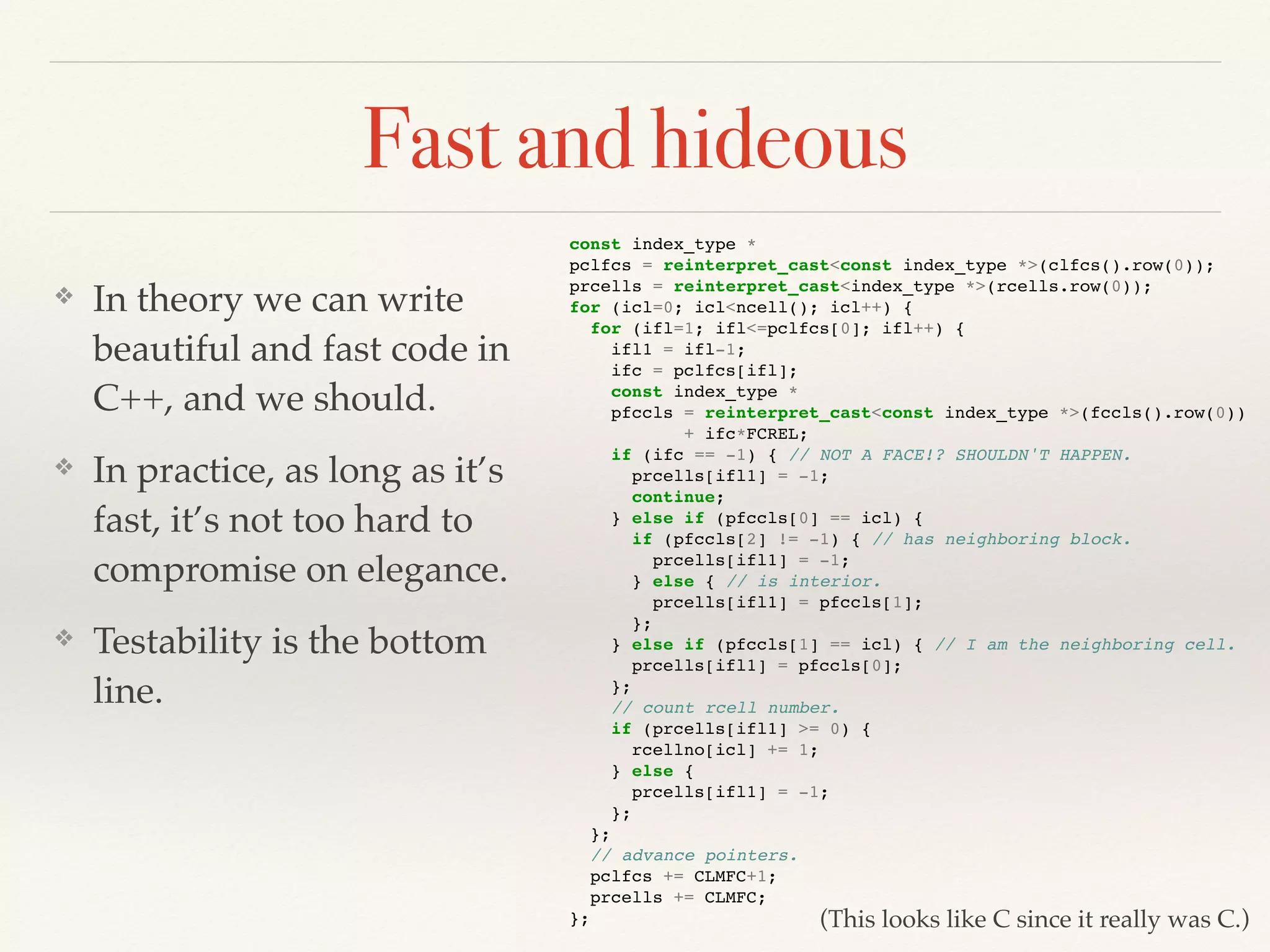 Fast and hideous
❖ In theory we can write
beautiful and fast code in
C++, and we should.
❖ In practice, as long as it’s
fast, it’s not too hard to
compromise on elegance.
❖ Testability is the bottom
line.
const index_type *
pclfcs = reinterpret_cast<const index_type *>(clfcs().row(0));
prcells = reinterpret_cast<index_type *>(rcells.row(0));
for (icl=0; icl<ncell(); icl++) {
for (ifl=1; ifl<=pclfcs[0]; ifl++) {
ifl1 = ifl-1;
ifc = pclfcs[ifl];
const index_type *
pfccls = reinterpret_cast<const index_type *>(fccls().row(0))
+ ifc*FCREL;
if (ifc == -1) { // NOT A FACE!? SHOULDN'T HAPPEN.
prcells[ifl1] = -1;
continue;
} else if (pfccls[0] == icl) {
if (pfccls[2] != -1) { // has neighboring block.
prcells[ifl1] = -1;
} else { // is interior.
prcells[ifl1] = pfccls[1];
};
} else if (pfccls[1] == icl) { // I am the neighboring cell.
prcells[ifl1] = pfccls[0];
};
// count rcell number.
if (prcells[ifl1] >= 0) {
rcellno[icl] += 1;
} else {
prcells[ifl1] = -1;
};
};
// advance pointers.
pclfcs += CLMFC+1;
prcells += CLMFC;
}; (This looks like C since it really was C.)
 