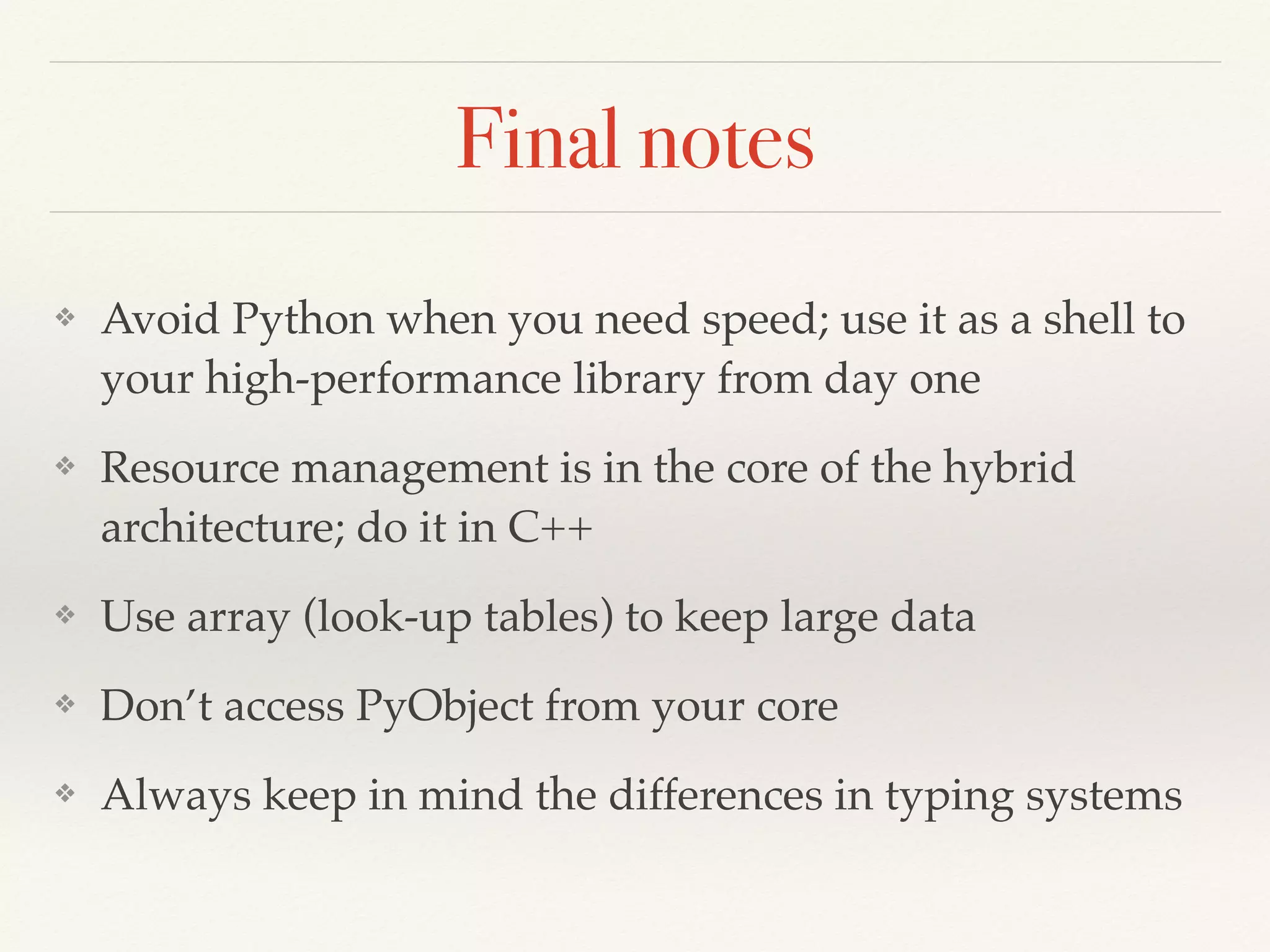 Final notes
❖ Avoid Python when you need speed; use it as a shell to
your high-performance library from day one
❖ Resource management is in the core of the hybrid
architecture; do it in C++
❖ Use array (look-up tables) to keep large data
❖ Don’t access PyObject from your core
❖ Always keep in mind the differences in typing systems
 