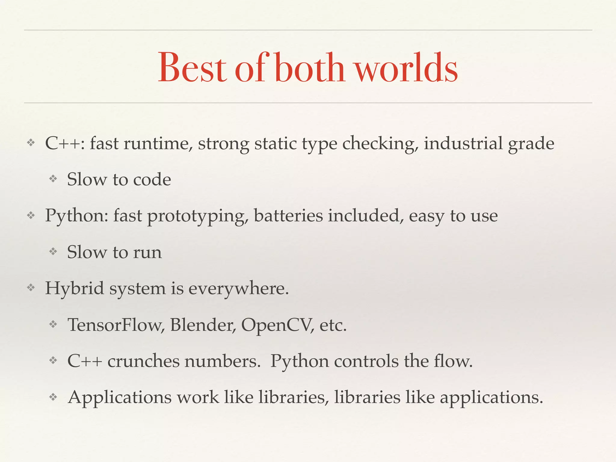 Best of both worlds
❖ C++: fast runtime, strong static type checking, industrial grade
❖ Slow to code
❖ Python: fast prototyping, batteries included, easy to use
❖ Slow to run
❖ Hybrid system is everywhere.
❖ TensorFlow, Blender, OpenCV, etc.
❖ C++ crunches numbers. Python controls the ﬂow.
❖ Applications work like libraries, libraries like applications.
 