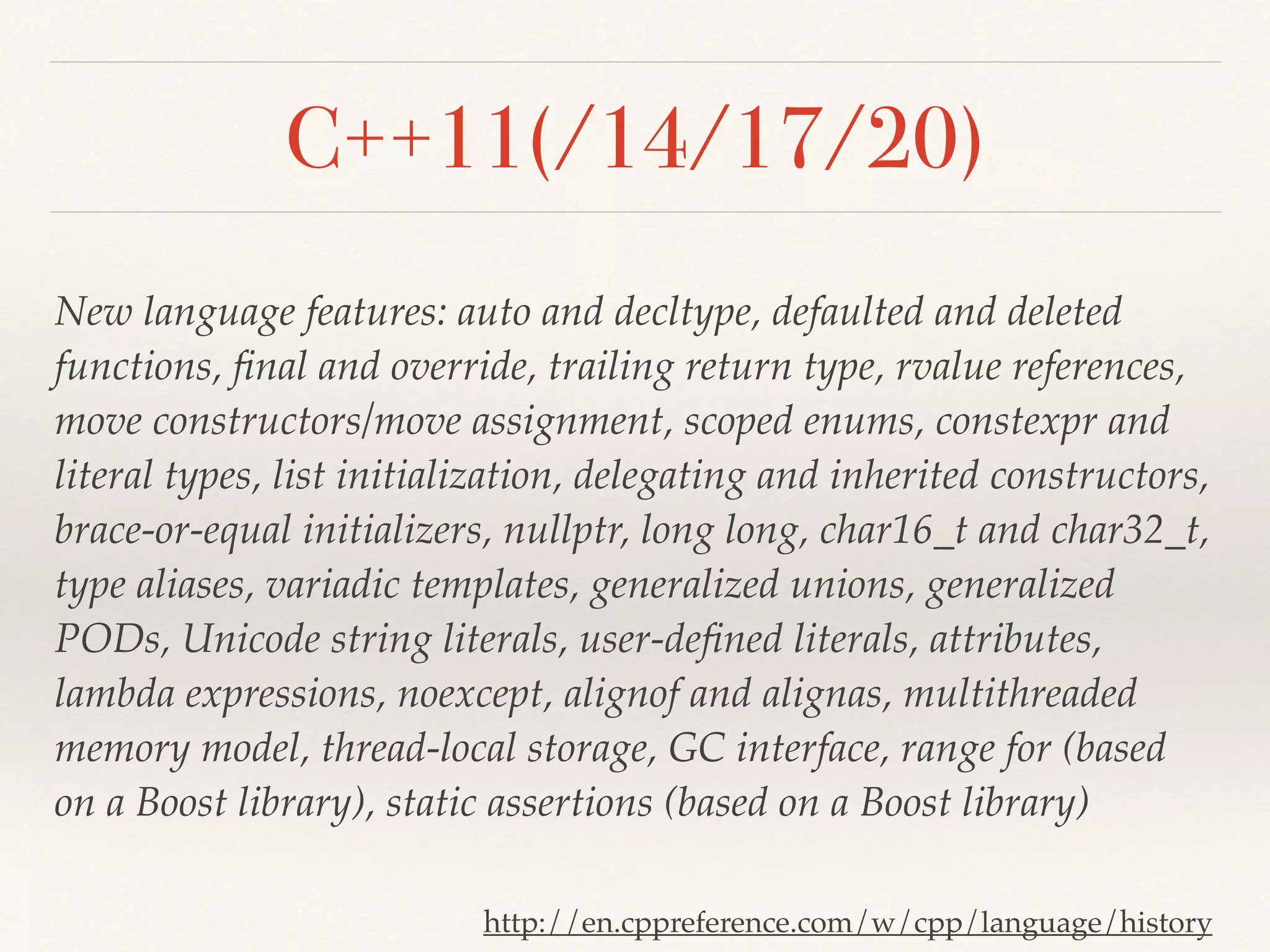 C++11(/14/17/20)
New language features: auto and decltype, defaulted and deleted
functions, ﬁnal and override, trailing return type, rvalue references,
move constructors/move assignment, scoped enums, constexpr and
literal types, list initialization, delegating and inherited constructors,
brace-or-equal initializers, nullptr, long long, char16_t and char32_t,
type aliases, variadic templates, generalized unions, generalized
PODs, Unicode string literals, user-deﬁned literals, attributes,
lambda expressions, noexcept, alignof and alignas, multithreaded
memory model, thread-local storage, GC interface, range for (based
on a Boost library), static assertions (based on a Boost library)
http://en.cppreference.com/w/cpp/language/history
 
