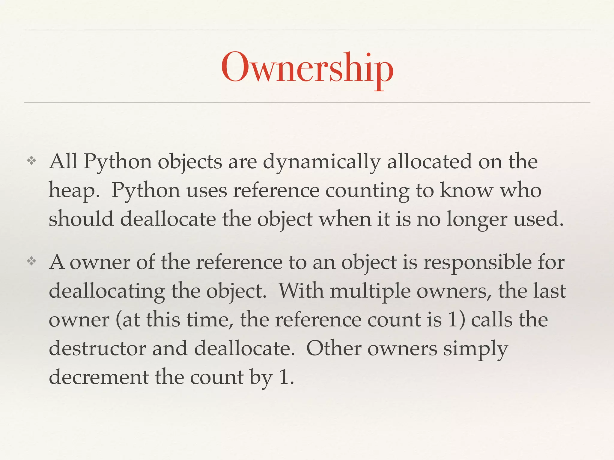 Ownership
❖ All Python objects are dynamically allocated on the
heap. Python uses reference counting to know who
should deallocate the object when it is no longer used.
❖ A owner of the reference to an object is responsible for
deallocating the object. With multiple owners, the last
owner (at this time, the reference count is 1) calls the
destructor and deallocate. Other owners simply
decrement the count by 1.
 