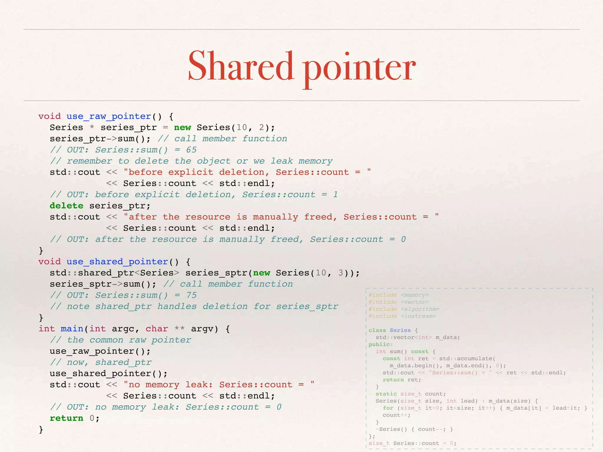 Shared pointer
#include <memory>
#include <vector>
#include <algorithm>
#include <iostream>
class Series {
std::vector<int> m_data;
public:
int sum() const {
const int ret = std::accumulate(
m_data.begin(), m_data.end(), 0);
std::cout << "Series::sum() = " << ret << std::endl;
return ret;
}
static size_t count;
Series(size_t size, int lead) : m_data(size) {
for (size_t it=0; it<size; it++) { m_data[it] = lead+it; }
count++;
}
~Series() { count--; }
};
size_t Series::count = 0;
void use_raw_pointer() {
Series * series_ptr = new Series(10, 2);
series_ptr->sum(); // call member function
// OUT: Series::sum() = 65
// remember to delete the object or we leak memory
std::cout << "before explicit deletion, Series::count = "
<< Series::count << std::endl;
// OUT: before explicit deletion, Series::count = 1
delete series_ptr;
std::cout << "after the resource is manually freed, Series::count = "
<< Series::count << std::endl;
// OUT: after the resource is manually freed, Series::count = 0
}
void use_shared_pointer() {
std::shared_ptr<Series> series_sptr(new Series(10, 3));
series_sptr->sum(); // call member function
// OUT: Series::sum() = 75
// note shared_ptr handles deletion for series_sptr
}
int main(int argc, char ** argv) {
// the common raw pointer
use_raw_pointer();
// now, shared_ptr
use_shared_pointer();
std::cout << "no memory leak: Series::count = "
<< Series::count << std::endl;
// OUT: no memory leak: Series::count = 0
return 0;
}
 