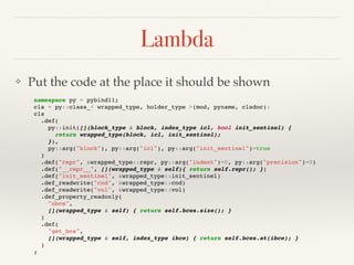 Lambda
❖ Put the code at the place it should be shown
namespace py = pybind11;
cls = py::class_< wrapped_type, holder_type >(mod, pyname, clsdoc):
cls
.def(
py::init([](block_type & block, index_type icl, bool init_sentinel) {
return wrapped_type(block, icl, init_sentinel);
}),
py::arg("block"), py::arg("icl"), py::arg("init_sentinel")=true
)
.def("repr", &wrapped_type::repr, py::arg("indent")=0, py::arg("precision")=0)
.def("__repr__", [](wrapped_type & self){ return self.repr(); })
.def("init_sentinel", &wrapped_type::init_sentinel)
.def_readwrite("cnd", &wrapped_type::cnd)
.def_readwrite("vol", &wrapped_type::vol)
.def_property_readonly(
"nbce",
[](wrapped_type & self) { return self.bces.size(); }
)
.def(
"get_bce",
[](wrapped_type & self, index_type ibce) { return self.bces.at(ibce); }
)
;
 