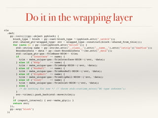 Do it in the wrapping layer
cls
.def(
py::init([](py::object pyblock) {
block_type * block = py::cast<block_type *>(pyblock.attr("_ustblk"));
std::shared_ptr<wrapped_type> svr = wrapped_type::construct(block->shared_from_this());
for (auto bc : py::list(pyblock.attr("bclist"))) {
std::string name = py::str(bc.attr("__class__").attr("__name__").attr("lstrip")("GasPlus"));
BoundaryData * data = py::cast<BoundaryData *>(bc.attr("_data"));
std::unique_ptr<gas::TrimBase<NDIM>> trim;
if ("Interface" == name) {
trim = make_unique<gas::TrimInterface<NDIM>>(*svr, *data);
} else if ("NoOp" == name) {
trim = make_unique<gas::TrimNoOp<NDIM>>(*svr, *data);
} else if ("NonRefl" == name) {
trim = make_unique<gas::TrimNonRefl<NDIM>>(*svr, *data);
} else if ("SlipWall" == name) {
trim = make_unique<gas::TrimSlipWall<NDIM>>(*svr, *data);
} else if ("Inlet" == name) {
trim = make_unique<gas::TrimInlet<NDIM>>(*svr, *data);
} else {
/* do nothing for now */ // throw std::runtime_error("BC type unknown");
}
svr->trims().push_back(std::move(trim));
}
if (report_interval) { svr->make_qty(); }
return svr;
}),
py::arg("block")
);
 