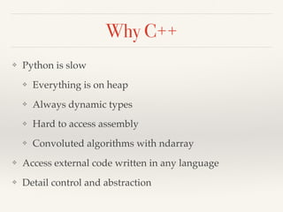 Why C++
❖ Python is slow
❖ Everything is on heap
❖ Always dynamic types
❖ Hard to access assembly
❖ Convoluted algorithms with ndarray
❖ Access external code written in any language
❖ Detail control and abstraction
 