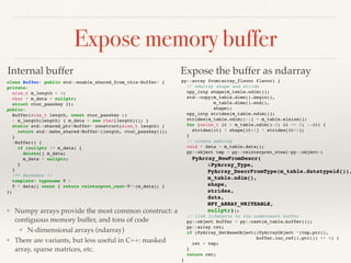 Expose memory buffer
class Buffer: public std::enable_shared_from_this<Buffer> {
private:
size_t m_length = 0;
char * m_data = nullptr;
struct ctor_passkey {};
public:
Buffer(size_t length, const ctor_passkey &)
: m_length(length) { m_data = new char[length](); }
static std::shared_ptr<Buffer> construct(size_t length) {
return std::make_shared<Buffer>(length, ctor_passkey());
}
~Buffer() {
if (nullptr != m_data) {
delete[] m_data;
m_data = nullptr;
}
}
/** Backdoor */
template< typename T >
T * data() const { return reinterpret_cast<T*>(m_data); }
};
py::array from(array_flavor flavor) {
// ndarray shape and stride
npy_intp shape[m_table.ndim()];
std::copy(m_table.dims().begin(),
m_table.dims().end(),
shape);
npy_intp strides[m_table.ndim()];
strides[m_table.ndim()-1] = m_table.elsize();
for (ssize_t it = m_table.ndim()-2; it >= 0; --it) {
strides[it] = shape[it+1] * strides[it+1];
}
// create ndarray
void * data = m_table.data();
py::object tmp = py::reinterpret_steal<py::object>(
PyArray_NewFromDescr(
&PyArray_Type,
PyArray_DescrFromType(m_table.datatypeid()),
m_table.ndim(),
shape,
strides,
data,
NPY_ARRAY_WRITEABLE,
nullptr));
// link lifecycle to the underneath buffer
py::object buffer = py::cast(m_table.buffer());
py::array ret;
if (PyArray_SetBaseObject((PyArrayObject *)tmp.ptr(),
buffer.inc_ref().ptr()) == 0) {
ret = tmp;
}
return ret;
}
Internal buffer Expose the buffer as ndarray
❖ Numpy arrays provide the most common construct: a
contiguous memory buffer, and tons of code
❖ N-dimensional arrays (ndarray)
❖ There are variants, but less useful in C++: masked
array, sparse matrices, etc.
 