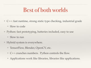 Best of both worlds
❖ C++: fast runtime, strong static type checking, industrial grade
❖ Slow to code
❖ Python: fast prototyping, batteries included, easy to use
❖ Slow to run
❖ Hybrid system is everywhere.
❖ TensorFlow, Blender, OpenCV, etc.
❖ C++ crunches numbers. Python controls the ﬂow.
❖ Applications work like libraries, libraries like applications.
 