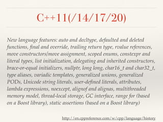 C++11(/14/17/20)
New language features: auto and decltype, defaulted and deleted
functions, ﬁnal and override, trailing return type, rvalue references,
move constructors/move assignment, scoped enums, constexpr and
literal types, list initialization, delegating and inherited constructors,
brace-or-equal initializers, nullptr, long long, char16_t and char32_t,
type aliases, variadic templates, generalized unions, generalized
PODs, Unicode string literals, user-deﬁned literals, attributes,
lambda expressions, noexcept, alignof and alignas, multithreaded
memory model, thread-local storage, GC interface, range for (based
on a Boost library), static assertions (based on a Boost library)
http://en.cppreference.com/w/cpp/language/history
 