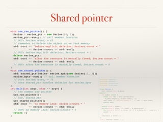 Shared pointer
#include <memory>
#include <vector>
#include <algorithm>
#include <iostream>
class Series {
std::vector<int> m_data;
public:
int sum() const {
const int ret = std::accumulate(
m_data.begin(), m_data.end(), 0);
std::cout << "Series::sum() = " << ret << std::endl;
return ret;
}
static size_t count;
Series(size_t size, int lead) : m_data(size) {
for (size_t it=0; it<size; it++) { m_data[it] = lead+it; }
count++;
}
~Series() { count--; }
};
size_t Series::count = 0;
void use_raw_pointer() {
Series * series_ptr = new Series(10, 2);
series_ptr->sum(); // call member function
// OUT: Series::sum() = 65
// remember to delete the object or we leak memory
std::cout << "before explicit deletion, Series::count = "
<< Series::count << std::endl;
// OUT: before explicit deletion, Series::count = 1
delete series_ptr;
std::cout << "after the resource is manually freed, Series::count = "
<< Series::count << std::endl;
// OUT: after the resource is manually freed, Series::count = 0
}
void use_shared_pointer() {
std::shared_ptr<Series> series_sptr(new Series(10, 3));
series_sptr->sum(); // call member function
// OUT: Series::sum() = 75
// note shared_ptr handles deletion for series_sptr
}
int main(int argc, char ** argv) {
// the common raw pointer
use_raw_pointer();
// now, shared_ptr
use_shared_pointer();
std::cout << "no memory leak: Series::count = "
<< Series::count << std::endl;
// OUT: no memory leak: Series::count = 0
return 0;
}
 