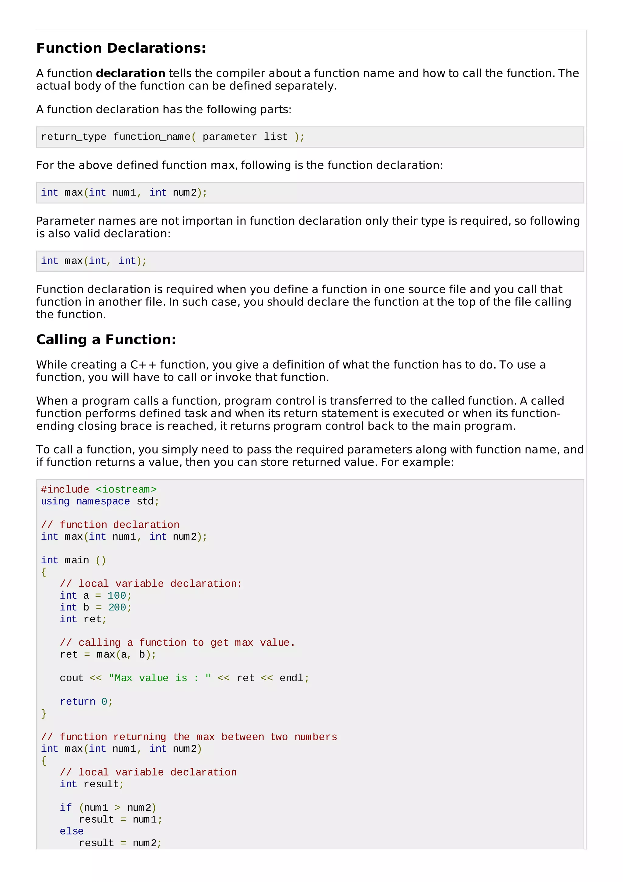 Function Declarations:
A function declaration tells the compiler about a function name and how to call the function. The
actual body of the function can be defined separately.
A function declaration has the following parts:
return_type function_name( parameter list );
For the above defined function max, following is the function declaration:
int max(int num1, int num2);
Parameter names are not importan in function declaration only their type is required, so following
is also valid declaration:
int max(int, int);
Function declaration is required when you define a function in one source file and you call that
function in another file. In such case, you should declare the function at the top of the file calling
the function.
Calling a Function:
While creating a C++ function, you give a definition of what the function has to do. To use a
function, you will have to call or invoke that function.
When a program calls a function, program control is transferred to the called function. A called
function performs defined task and when its return statement is executed or when its function-
ending closing brace is reached, it returns program control back to the main program.
To call a function, you simply need to pass the required parameters along with function name, and
if function returns a value, then you can store returned value. For example:
#include <iostream>
using namespace std;
// function declaration
int max(int num1, int num2);
int main ()
{
// local variable declaration:
int a = 100;
int b = 200;
int ret;
// calling a function to get max value.
ret = max(a, b);
cout << "Max value is : " << ret << endl;
return 0;
}
// function returning the max between two numbers
int max(int num1, int num2)
{
// local variable declaration
int result;
if (num1 > num2)
result = num1;
else
result = num2;
 