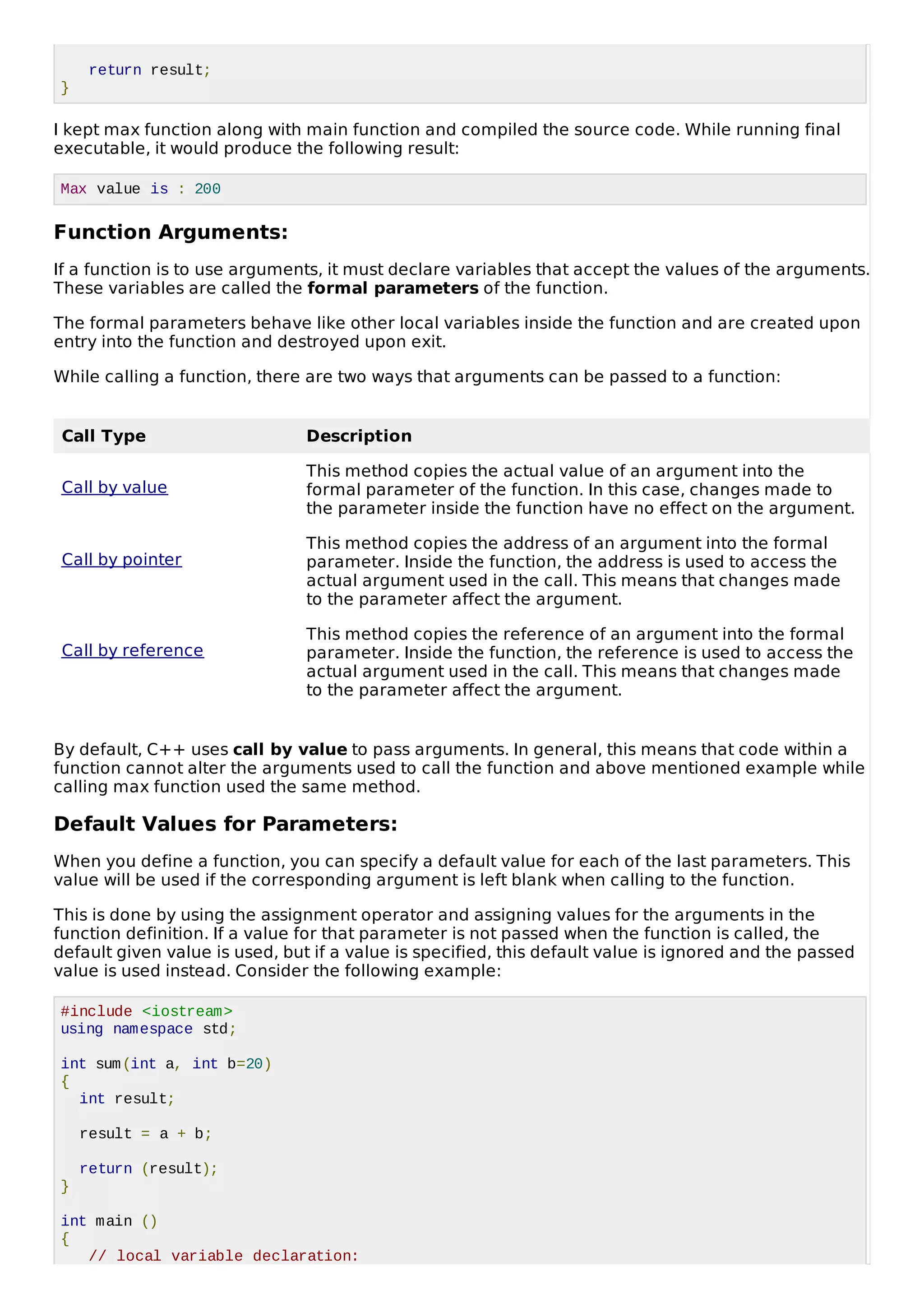 return result;
}
I kept max function along with main function and compiled the source code. While running final
executable, it would produce the following result:
Max value is : 200
Function Arguments:
If a function is to use arguments, it must declare variables that accept the values of the arguments.
These variables are called the formal parameters of the function.
The formal parameters behave like other local variables inside the function and are created upon
entry into the function and destroyed upon exit.
While calling a function, there are two ways that arguments can be passed to a function:
Call Type Description
Call by value
This method copies the actual value of an argument into the
formal parameter of the function. In this case, changes made to
the parameter inside the function have no effect on the argument.
Call by pointer
This method copies the address of an argument into the formal
parameter. Inside the function, the address is used to access the
actual argument used in the call. This means that changes made
to the parameter affect the argument.
Call by reference
This method copies the reference of an argument into the formal
parameter. Inside the function, the reference is used to access the
actual argument used in the call. This means that changes made
to the parameter affect the argument.
By default, C++ uses call by value to pass arguments. In general, this means that code within a
function cannot alter the arguments used to call the function and above mentioned example while
calling max function used the same method.
Default Values for Parameters:
When you define a function, you can specify a default value for each of the last parameters. This
value will be used if the corresponding argument is left blank when calling to the function.
This is done by using the assignment operator and assigning values for the arguments in the
function definition. If a value for that parameter is not passed when the function is called, the
default given value is used, but if a value is specified, this default value is ignored and the passed
value is used instead. Consider the following example:
#include <iostream>
using namespace std;
int sum(int a, int b=20)
{
int result;
result = a + b;
return (result);
}
int main ()
{
// local variable declaration:
 