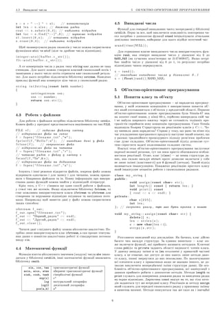 4.5 Âèïàäêîâi ÷èñëà 5 ÎÁ'™ÊÒÍÎ-ÎÐI™ÍÒÎÂÀÍÅ ÏÐÎÃÐÀÌÓÂÀÍÍß
s = s +  : −)  + s 1 ; // êîíêàòåíàöiÿ
int l e n = s . s i z e ; // äîâæèíà ðÿäêà
c o u t  s . s u b s t r ( 0 , 4 ) ; // âèäiëèòè ï i ä ð ÿ ä î ê
int l o c = s . f i n d (  : −)  , 0 ) ; // øóêà¹ìî ï i ä ð ÿ ä î ê
s 1 . i n s e r t ( 0 , s ) ; // âñòàâèòè ï i ä ð ÿ ä î ê
s . e r a s e ( 0 , 4 ) ; // âèäàëèòè ï i ä ð ÿ ä î ê
Ùîá çêîíâåðòóâàòè ðÿäîê ñèìâîëiâ ó ÷èñëî ìîæíà ñêîðèñòàòèñÿ
ôóíêöiÿìè atoi ÷è atof (öiëå òà äðîáîâå ÷èñëà âiäïîâiäíî).
i n t e g e r=a t o i ( b u f f e r . c _ s t r ( ) ) ;
f l t =a t o f ( b u f f e r . c _ s t r ( ) ) ;
À îò êîíâåðòàöiÿ ÷èñëà ó ðÿäîê òèïó string âæå äàëåêî íå òàêà
î÷åâèäíà. Äëÿ öüîãî ìîæíà ñòâîðèòè âëàñíèé ñèìâîëüíèé ïîòiê i
çàïèñàâøè ó íüîãî ÷èñëî ïîòiì îòðèìàòè âæå ñèìâîëüíèé ðåçóëü-
òàò. Äëÿ öüîãî ïîòðiáíî ïiäêëþ÷èòè áiáëiîòåêó sstream. Íàâåäåìî
ïðèêëàä ôóíêöi¨ ÿêà êîíâåðòó¹ öiëå ÷èñëî ó ñèìâîëüíèé ðÿäîê:
s t r i n g i n t 2 s t r i n g ( const int number )
{
o s t r i n g s t r e a m o s s ;
o s s  number ;
return o s s . s t r ( ) ;
}
4.3 Ðîáîòà ç ôàéëàìè
Äëÿ ðîáîòè ç ôàéëàìè ïîòðiáíî ïiäêëþ÷èòè áiáëiîòåêó cstdio.
Êîæåí ôàéë ó ïðîãðàìi ïðåäñòàâëÿ¹òüñÿ âêàçiâíèêîì íà òèï FILE.
FILE ∗ f ; // çàäà¹ìî ôàéëîâó çìiííó
// âiäêðèâà¹ìî ôàéë íà çàïèñ
f = f o p e n (  f i l e n a m e . t x t  ,  w ) ;
f p r i n t f ( f ,  H e l l o !  n ) ; // âèâîäèìî ä à í i ó ôàéë
f c l o s e ( f ) ; // çàêðèâà¹ìî ôàéë
// âiäêðèâà¹ìî ôàéë íà ÷èòàííÿ
f = f o p e n (  f i l e n a m e . t x t  ,  r  ) ;
// ÷èòà¹ìî ðÿäîê ç ôàéëó ó çìiííó s
f s c a n f ( f , %s , s ) ;
// âiäêðèâà¹ìî ôàéë íà äîäàâàííÿ
f = f o p e n (  f i l e n a m e . t x t  ,  a  ) ;
Iñíóþòü i iíøi ðåæèìè âiäêðèòòÿ ôàéëiâ, çîêðåìà ôàéë ìîæíà
âiäêðèâàòè îäíî÷àñíî i äëÿ çàïèñó i äëÿ ÷èòàííÿ, ìîæíà ïðàöþ-
âàòè ç áiíàðíèìè ôàéëàìè òà ií. Ïîâíó iíôîðìàöiþ ïðî âèêîðè-
ñòàííÿ äàíèõ ôóíêöié ìîæíà çíàéòè ó âiäïîâiäíié ëiòåðàòóði.
Êðiì òîãî, ó C++ ç'ÿâèâñÿ ùå îäèí ñïîñiá ðîáîòè ç ôàéëàìè,
ó ñòèëi òèõ æå ïîòîêiâ. ßêùî ïiäêëþ÷èòè áiáëiîòåêó fstream, òî
ñòà¹ ìîæëèâèì âèêîðèñòîâóâàòè êëàñè ifstream òà ofstream äëÿ
ñòâîðåííÿ òà êåðóâàííÿ âiäïîâiäíî âõiäíèìè òà âèõiäíèìè ïîòî-
êàìè. Íàïðèêëàä ùîá âèâåñòè äàíi ó ôàéë ìîæíà ñêîðèñòàòèñÿ
òàêèì ñïîñîáîì:
o f s t r e a m f_out ;
f_out . open (  f i l e n a m e . t x t  ) ;
f_out  Ïåðøèé ðÿäîê  e n d l ;
f_out  Äðóãèé ðÿäîê  e n d l ;
f_out . c l o s e ( ) ;
×èòàòè äàíi ç âõiäíîãî ôàéëó ìîæíà àáñîëþòíî àíàëîãi÷íî. Ïî-
òðiáíî ëèøå âèêîðèñòîâóâàòè êëàñ ifstream, à ñàì ïðîöåñ ç÷èòóâà-
ííÿ äàíèõ ¹ ïîâíiñòþ àíàëîãi÷íèì ðîáîòi çi ñòàíäàðòíèì ïîòîêîì
ââîäó cin.
4.4 Ìàòåìàòè÷íi ôóíêöi¨
Ôóíêöiÿ âçÿòòÿ àáñîëþòíîãî çíà÷åííÿ (ìîäóëÿ) ÷èñëà abs çíàõî-
äèòüñÿ ó áiáëiîòåöi cstdlib, iíøi ìàòåìàòè÷íi ôóíêöi¨ âèìàãàþòü
áiáëiîòåêó cmath.
sin, cos, tan òðèãîíîìåòðè÷íi ôóíêöi¨
asin, acos, atan îáåðíåíi òðèãîíîìåòðè÷íi ôóíêöi¨
sinh, cosh, tanh ãiïåðáîëi÷íi ôóíêöi¨
exp(x) ex
log íàòóðàëüíèé ëîãàðèôì
log10 äåñÿòêîâèé ëîãàðèôì
pow(a,b) ab
4.5 Âèïàäêîâi ÷èñëà
Ôóíêöi¨ äëÿ ãåíåðàöi¨ âèïàäêîâèõ ÷èñåë çîñåðåäæåíi ó áiáëiîòåöi
cstdlib. Ïåðø çà âñå, ùîá âèêëþ÷èòè ìîæëèâiñòü ïîâòîðåííÿ ÷è-
ñåë ïîòðiáíî ç äîïîìîãîþ ôóíêöi¨ srand iíiöiàëiçóâàòè ëi÷èëüíèê
äîâiëüíèì çíà÷åííÿì, íàéêðàùå äëÿ öüîãî ïiäiéäå ïîòî÷íèé ÷àñ:
s r a n d ( time (NULL ) ) ;
Äëÿ îòðèìàííÿ âëàñíå âèïàäêîâîãî ÷èñëà âèêîðèñòîâóþòü ôóí-
êöiþ rand, ÿêà ãåíåðó¹ âèïàäêîâå ÷èñëî ó äiàïàçîíi âiä 0 äî
RAND_MAX (íà ñó÷àñíèõ êîìï'þòåðàõ öå 2147483647). ßêùî ïîòði-
áíî çíàéòè ÷èñëî ó äiàïàçîíi âiä 0 äî 1, òî ðåçóëüòàò ïîòðiáíî
âiäïîâiäíèì ÷èíîì ïåðåðàõóâàòè.
x = rand ( ) ;
// çíàõîäèìî âèïàäêîâå ÷èñëî ó ä i à ï à ç î í i 0 . . 1
x = ( float) rand ( ) /RAND_MAX;
5 Îá'¹êòíî-îði¹íòîâàíå ïðîãðàìóâàííÿ
5.1 Ïîíÿòòÿ êëàñó òà îá'¹êòó
Îá'¹êòíî-îði¹íòîâàíå ïðîãðàìóâàííÿ  öå ïàðàäèãìà ïðîãðàìó-
âàííÿ, ó ÿêié îñíîâíîþ êîíöåïöi¹þ ¹ âèêîðèñòàííÿ ïîíÿòòÿ îá'-
¹êò ÿêèé îòîòîæíþ¹òüñÿ ç îá'¹êòîì ó ïðåäìåòíié îáëàñòi. Ïåðøîþ
îá'¹êòíî-îði¹íòîâàíîþ ìîâîþ ïðîãðàìóâàííÿ áóëà Simula-67 ÿêà
íà ìîìåíò ñâî¹¨ ïîÿâè, ó êiíöi 60-õ, ñåðéîçíî âèïåðåäèëà ñâié ÷àñ
i íå íàáóëà øèðîêîãî âæèòêó ÷åðåç íå ãîòîâíiñòü òîäiøíiõ ïðî-
ãðàìiñòiâ ñïðèéíÿòè íîâó êîíöåïöiþ ïðîãðàìóâàííÿ. Ñàìå Simula
íàäèõíóëà Áüÿðíà Ñòðàóñòðóïà íà ðåàëiçàöiþ êëàñiâ ó C++. ×î-
ìó âèíèêëà äàíà ïàðàäèãìà? Ñïðàâà ó òîìó, ùî ðàíî ÷è ïiçíî ïiä
÷àñ óñêëàäíåííÿ ïðîãðàìíîãî ïðîäóêòó íàñòóïà¹ òàêèé ìîìåíò, ùî
ó ðàìêàõ òðàäèöiéíîãî ïðîöåäóðíîãî ïiäõîäó ðîçâ'ÿçîê ïðîáëåìè
ñòà¹ äóæå ñêëàäíèì. Îá'¹êòíî-îði¹íòîâàíèé ïiäõiä äîçâîëÿ¹ ñóò-
ò¹âî ñïðîñòèòè çàäà÷i ìîäåëþâàííÿ ñêëàäíèõ ñèñòåì.
Âçàãàëi òåìà îá'¹êòíî-îði¹íòîâàíîãî ïðîãðàìóâàííÿ çàñëóãîâó¹
îêðåìî¨ âåëèêî¨ ðîçìîâè, òóò ìè ïîêè ïðîñòî îáìåæèìîñÿ îñîáëè-
âîñòÿìè ðåàëiçàöi¨. Îòæå, êëàñ (class)  öå ïåâíà ñòðóêòóðà äà-
íèõ, ÿêà ñèëüíî íàãàäó¹ struct ïðîòå äîçâîëÿ¹ âêëþ÷àòè ó ñîáå
íå ëèøå çìiííi (âëàñòèâîñòi) àëå é ôóíêöi¨ (ìåòîäè). Òàêèé ïiäõiä
íàçèâà¹òüñÿ iíêàïñóëÿöi¹þ. Ïîêàæåìî ðåàëiçàöiþ ïðîñòîãî êëàñó
ÿêèé iíêàïñóëþ¹ ìåõàíiçì ðîáîòè ç ñèìâîëüíèìè ðÿäêàìè.
class my_string {
public:
void a s s i g n ( const char∗ s t r ) ;
int l e n g t h ( ) const { return l e n ; }
void p r i n t ( ) const
{ c o u t  s  e n d l ; }
private:
char s [ 2 2 5 ] ;
int l e n ;
} ; // çâåðíiòü óâàãó , òóò ìà¹ áóòè êðàïêà ç êîìîþ
void my_string : : a s s i g n ( const char∗ s t r ) {
delete [ ] s ;
l e n = s t r l e n ( s ) ;
s = new char[ l e n + 1 ] ;
s t r c p y ( s , s t r ) ;
}
Ðîçãëÿíåìî íàâåäåíèé êîä äîêëàäíiøå. ßê áà÷èìî, êëàñ äiéñíî
áàãàòî ÷èì íàãàäó¹ ñòðóêòóðó. Çà ¹äèíèì âèíÿòêîì  êëàñ ìî-
æå âêëþ÷àòè ôóíêöi¨, ÿêi ïðèéíÿòî íàçèâàòè ìåòîäàìè. Êëþ÷îâi
ñëîâà public òà private çàäàþòü îáëàñòi âèäèìîñòi ÷ëåíiâ êëàñà.
Ó äàíîìó âèïàäêó çìiííi s òà len îãîëîøåíi ó ïðèâàòíié ÷àñòèíi
êëàñó, à öå îçíà÷à¹, ùî äîñòóï äî íèõ ìàþòü ëèøå ìåòîäè äàíî-
ãî êëàñó, ççîâíi çâåðíóòèñÿ äî íèõ íåìîæëèâî. Ïî çàìîâ÷óâàííþ
âñi åëåìåíòè êëàñó ¹ ïðèâàòíèìè ÿêùî íå âêàçàíî iíøîãî, öå äî-
çâîëÿ¹ âèêëþ÷èòè íåïåðåäáà÷åíi çìiíè ñòðóêòóðè äàíèõ. Öå îñî-
áëèâiñòü îá'¹êòíî-îði¹íòîâàíîãî ïðîãðàìóâàííÿ, âñi ìàíiïóëÿöi¨ ç
äàíèìè ïðèéíÿòî ðîáèòè ç äîïîìîãîþ ìåòîäiâ. Ìåòîäè length òà
print ñëóæàòü äëÿ ïîâåðíåííÿ äîâæèíè ðÿäêà òà âèâåäåííÿ ðÿäêà
íà åêðàí âiäïîâiäíî. Äèðåêòèâà const âêàçó¹ íà òå, ùî òiëà ìåòî-
äiâ çàäàþòüñÿ òóò æå âñåðåäèíi êëàñó. Ðåàëiçàöiÿ æ ìåòîäó assign
ÿêèé ñëóæèòü äëÿ ïåðåäà÷i ñèìâîëüíîãî ðÿäêó ó ïðèõîâàíó çìiííó
s âèíåñåíà íàçîâíi. Ìåòîäè îïèñóþòüñÿ òàê æå ñàìî ÿê i çâè÷àéíi
6
 