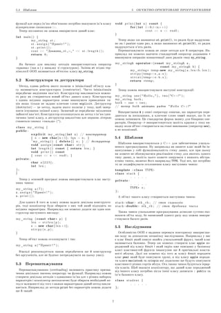 5.4 Øàáëîíè 5 ÎÁ'™ÊÒÍÎ-ÎÐI™ÍÒÎÂÀÍÅ ÏÐÎÃÐÀÌÓÂÀÍÍß
ôóíêöi¨ àëå ïåðåä iì'ÿì îáîâ'ÿçêîâî ïîòðiáíî âêàçóâàòè iì'ÿ êëàñó
âiäîêðåìëåíå ñèìâîëàìè ::.
Òåïåð ïîãëÿíåìî ÿê ìîæíà âèêîðèñòàòè äàíèé êëàñ:
int main ( ) {
my_string s t ;
s t . a s s i g n (  Ïðèâiò !  ) ;
s t . p r i n t ( ) ;
c o u t  Äîâæèíà s t =   s t . l e n g t h ( ) ;
return 0 ;
}
ßê áà÷èìî äëÿ âèêëèêó ìåòîäiâ âèêîðèñòîâó¹òüñÿ îïåðàòîð
¾êðàïêà¿ (òàê ÿ i ó âèïàäêó çi ñòðóêòóðîþ). Çìiííà st çãiäíî òåð-
ìiíîëîãi¨ ÎÎÏ íàçèâà¹òüñÿ îá'¹êòîì êëàñó my_string.
5.2 Êîíñòðóêòîðè òà äåñòðóêòîðè
Ìåòîä, ¹äèíà ðîáîòà ÿêîãî ïîëÿãà¹ â iíiöiàëiçàöi¨ îá'¹êòó êëà-
ñó íàçèâà¹òüñÿ êîíñòðóêòîðîì (constructor). ×àñòî iíiöiàëiçàöiÿ
ïåðåäáà÷à¹ âèäiëåííÿ ïàì'ÿòi. Êîíñòðóêòîð âèêëèêà¹òüñÿ êîæíî-
ãî ðàçó ÿê ñòâîðþ¹òüñÿ íîâèé îá'¹êò äàíîãî êëàñó. Êîíñòðóêòîð
ç îäíèì âõiäíèì ïàðàìåòðîì ìîæå âèêîíóâàòè ïðèâåäåííÿ òè-
ïiâ ÿêùî òiëüêè íå çàäàíî êëþ÷îâå ñëîâî explicit. Äåñòðóêòîð
(destructor)  öå ìåòîä, çàäà÷à ÿêîãî ïîëÿãà¹ ó òîìó, ùîá çàâåð-
øèòè iñíóâàííÿ çìiííî¨ êëàñó. Çàçâè÷àé öå ïåðåäáà÷à¹ çâiëüíåííÿ
çàéíÿòî¨ ïàì'ÿòi. Êîíñòðóêòîð îãîëîøó¹òüñÿ ÿê ìåòîä ç iì'ÿì iäåí-
òè÷íèì iìåíi êëàñó, à äåñòðóêòîð àíàëîãi÷íî àëå ïåðøîþ ëiòåðîþ
ñòàâèòüñÿ ñèìâîë ¾òèëüäà¿ (~).
class my_string {
public:
explicit my_string ( int n ) // êîíñòðóêòîð
{ s = new char[ n + 1 ] ; l q n = n ; }
~my_string ( ) { delete [ ] s ; } // äåñòðóêòîð
void a s s i g n ( const char∗ s t r ) ;
int l e n g t h ( ) const { return l e n ; }
void p r i n t ( ) const
{ c o u t  s  e n d l ; }
private:
char s [ 2 2 5 ] ;
int l e n ;
} ;
}
Òåïåð ó îñíîâíié ïðîãðàìi ìîæíà âèêîðèñòîâóâàòè êëàñ íàñòó-
ïíèì ÷èíîì:
my_string a ( 7 ) ;
a . a s s i g n (  Ïðèâiò !  ) ;
a . p r i n t ( ) ;
Äëÿ îäíîãî é òîãî æ êëàñó ìîæíà çàäàòè äåêiëüêà êîíñòðóêòî-
ðiâ, òîäi êîìïiëÿòîð áóäå îáèðàòè ç íèõ òîé ÿêèé ïiäõîäèòü ïî
âõiäíèì ïàðàìåòðàì. Íàïðèêëàä ìè ìîæåìî äîäàòè ùå îäèí êîí-
ñòðóêòîð íàñòóïíîãî âèãëÿäó:
my_string ( const char∗ p ) {
l e n = s t r l e n ( p ) ;
s = new char[ l e n + 1 ] ;
s t r c p y ( s , p ) ;
}
Òåïåð îá'¹êò ìîæíà îãîëîøóâàòè i òàê:
my_string a (  Ïðèâiò !  ) ;
Âçàãàëi ðåêîìåíäó¹òüñÿ òàêîæ ïåðåäáà÷èòè ùå é êîíñòðóêòîð
áåç àðãóìåíòiâ, àëå íå áóäåìî çîñåðåäæóâàòè íà öüîìó óâàãó.
5.3 Ïåðåâàíòàæóâàííÿ
Ïåðåâàíòàæóâàííÿì (overloading) íàçèâàþòü ïðàêòèêó ïðèçíà-
÷åííÿ äåêiëüêîõ çíà÷åíü îïåðàòîðó ÷è ôóíêöi¨. Íàïðèêëàä ìîæíà
ñòâîðèòè äåêiëüêà ìåòîäiâ ç îäíàêîâèì iì'ÿì àëå ç ðiçíèì íàáîðîì
ïàðàìåòðiâ i êîìïiëÿòîð àâòîìàòè÷íî áóäå îáèðàòè íåîáõiäíèé ìå-
òîä â çàëåæíîñòi âiä òîãî ç ÿêèìè ïàðàìåòðàìè äàíèé ìåòîä âèêëè-
êà¹òüñÿ. Íàïðèêëàä äî ìåòîäà print áåç ïàðàìåòðiâ ìîæíà äîäàòè
ùå é òàêèé:
void p r i n t ( int n ) const {
for( int i =0; i n;++ i )
c o u t  s  e n d l ;
}
Òåïåð ÿêùî ìè íàïèøåìî st.print(), òî ðÿäîê áóäå íàäðóêîâà-
íî ÿê i ðàíiøå îäèí ðàç, à ÿêùî íàïèøåìî st.print(5), òî ðÿäîê
íàäðóêó¹òüñÿ ï'ÿòü ðàçiâ.
Ïåðåâàíòàæóâàòè ìîæíà íå ëèøå ìåòîäè àëå é îïåðàòîðè. Íà-
ïðèêëàä ìè ìîæåìî íàâ÷èòè ñòàíäàðòíèé îïåðàòîð äîäàâàííÿ +
âèêîíóâàòè îïåðàöiþ êîíêàòåíàöi¨ äâîõ ðÿäêiâ òèïó my_string.
my_string operator+(const my_string a ,
const my_string b ) {
my_string ∗ temp=new my_string ( a . l e n+b . l e n ) ;
s t r c p y ( temp−s , a . s ) ;
s t r c a t ( temp−s . b . s ) ;
return ∗temp ;
}
Òåïåð ìîæíà âèêîðèñòîâóâàòè íàñòóïíi êîíñòðóêöi¨:
my_string one (  H e l l o  ) , two ( C++! ) ;
my_string both ;
both = one + two ;
// òåïåð b o t h ìiñòèòü ðÿäîê  H e l l o C++!
Âèêîðèñòàííÿ  ó îïèñi îïåðàòîðó îçíà÷à¹, ùî ïàðàìåòðè ïåðå-
äàþòüñÿ çà ïîñèëàííÿì, à êëþ÷îâå ñëîâî const âêàçó¹, ùî ¨õ íå
ìîæíà çìiíþâàòè. Öå ñòàíäàðòíà ôîðìà çàïèñó äëÿ áiíàðíèõ îïå-
ðàòîðiâ. Îïåðàòîð - âèêîðèñòîâó¹òüñÿ çàìiñòü êðàïêè ó òîìó âè-
ïàäêó êîëè îá'¹êò ñòâîðþ¹òüñÿ íà åòàïi âèêîíàííÿ (îïåðàòîð new),
à íå êîìïiëÿöi¨.
5.4 Øàáëîíè
Øàáëîíè âèêîðèñòîâóþòüñÿ ó C++ äëÿ çàáåçïå÷åííÿ óçàãàëü-
íåíîãî ïðîãðàìóâàííÿ. Íó íàïðèêëàä âè ïèøåòå êëàñ ÿêèé áè ií-
êàïñóëþâàâ ó ñîái ôóíêöiîíàëüíiñòü ñòåêó äàíèõ, àëå ïðè öüîìó
âè ìîæåòå íå îáìåæóâàòèñÿ ðåàëiçàöi¹þ ñòåêó äëÿ ÿêîãîñü îäíîãî
òèïó äàíèõ, à çàìiñòü öüîãî ìîæåòå îïåðóâàòè ç ÿêèìîñü àáñòðà-
êòíèì òèïîì, íàçâåìî éîãî íàïðèêëàä TYPE. Òîäi âñå, ùî ïîòðiáíî
òî öå ìîäèôiêóâàòè îãîëîøåííÿ êëàñó íàñòóïíèì ÷èíîì:
template class TYPE
class s t a c k {
. . . . .
private:
. . . . .
TYPE∗ s ;
} ;
À îá'¹êò òàêîãî êëàñó ñòâîðþ¹òüñÿ íàñòóïíèì ÷èíîì:
s t a c k char stk_ch ; // ñòåê ñèìâîëiâ
s t a c k double stk_ch ; // ñòåê äðîáîâèõ ÷èñåë
Òàêèì ÷èíîì óçàãàëüíåíå ïðîãðàìóâàííÿ äîçâîëÿ¹ ñóòò¹âî åêî-
íîìèòè îá'¹ì êîäó, áî íàïèñàíèé îäíîãî ðàçó êîä ìîæíà âèêîðè-
ñòîâóâàòè áàãàòî ðàçiâ.
5.5 Íàñëiäóâàííÿ
Îñîáëèâiñòþ ÎÎÏ ¹ íàäàííÿ ïåðåâàãè ïîâòîðíîìó âèêîðèñòàí-
íþ êîäó çà äîïîìîãîþ ìåõàíiçìó íàñëiäóâàííÿ. Íàïðèêëàä ó íàñ
¹ êëàñ fruit ÿêèé îïèñó¹ ÿêèéñü óçàãàëüíåíèé ôðóêò, òàêèé êëàñ
íàçèâà¹òüñÿ áàçîâèì. Òåïåð ìè ìîæåìî ñòâîðèòè êëàñ apple ïî-
ðîäæåíèé âiä êëàñó fruit i ÿêèé îêðiì âæå îïèñàíèõ ó áàçîâîìó
êëàñi âëàñòèâîñòåé ôðóêòà iíêàïñóëþ¹ ùå é îðèãiíàëüíi âëàñòè-
âîñòi ÿáëóêà. Äàëi ìè ìîæåìî âiä òîãî æ êëàñó fruit ïîðîäèòè
êëàñ pear ÿêèé áóäå îïèñóâàòè ãðóøi, à âiä êëàñó apple ïîðîäè-
òè êëàñè macintosh òà crispin ÿêi äîäàòêîâî ùå áóäóòü îïèñóâàòè
âëàñòèâîñòi ðiçíèõ ñîðòiâ ÿáëóê. Îñü òàêèì ÷èíîì áóäó¹òüñÿ i¹ðàð-
õiÿ êëàñiâ. Ùîá âêàçàòè êîìïiëÿòîðó, ùî äàíèé êëàñ ïîðîäæåíèé
âiä iíøîãî êëàñó ïîòðiáíî ïiñëÿ iìåíi êëàñó äîïèñàòè : public òà
iì'ÿ áàçîâîãî êëàñó.
class s t u d e n t {
. . . . .
} ;
7
 