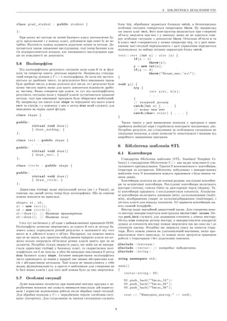 6 ÁIÁËIÎÒÅÊÀ ØÀÁËÎÍIÂ STL
class grad_student : public s t u d e n t {
. . . . .
} ;
Ïðè öüîìó âñi ìåòîäè òà çìiííi áàçîâîãî êëàñó àâòîìàòè÷íî áó-
äóòü ïðåäñòàâëåíi i ó íîâîìó êëàñi, äóáëþâàòè ïðè îïèñi ¨õ íå ïî-
òðiáíî. Íàòîìiñòü ìîæíà äîäàâàòè äîäàòêîâi çìiííi òà ìåòîäè. Äî-
ïóñêà¹òüñÿ òàêîæ ìíîæèííå íàñëiäóâàííÿ, òîäi iìåíà áàçîâèõ êëà-
ñiâ âiäîêðåìëþþòüñÿ êîìàìè, àëå ìíîæèííîãî íàñëiäóâàííÿ êðà-
ùå ïî ìîæëèâîñòi íå äîïóñêàòè.
5.6 Ïîëiìîðôiçì
Ïiä ïîëiìîðôiçìîì ðîçóìiþòü ñèòóàöiþ êîëè îäíà é òà æ ôóí-
êöiÿ ÷è îïåðàòîð ìàþòü äåêiëüêà âàðiàíòiâ. Íàïðèêëàä ñòàíäàð-
òíèé îïåðàòîð äiëåííÿ ó C++ ¹ ïîëiìîðôíèì, áî êîëè âií çàñòîñî-
âó¹òüñÿ äî äðîáîâèõ ÷èñåë, òî ðåçóëüòàòîì éîãî âèêîíàííÿ òàêîæ
áóäå äðîáîâå ÷èñëî, à ÿêùî äiëÿòüñÿ öiëi ÷èñëà, òî i ðåçóëüòàò áóäå
öiëèì ÷èñëîì íàâiòü ÿêùî äëÿ öüîãî äîâåäåòüñÿ âiäêèíóòè äðîáî-
âó ÷àñòèíó. ßêùî ãîâîðèòè ïðî êëàñè, òî òóò ïiä ïîëiìîðôiçìîì
ðîçóìiþòü ñèòóàöiþ êîëè ó i¹ðàðõi¨ êëàñiâ çóñòði÷àþòüñÿ îäíàêîâi
ìåòîäè, òîäi ïðè âèêîíàííi ïðîãðàìè áóäå îáèðàòèñÿ íåîáõiäíèé.
Íó íàïðèêëàä ìè ìà¹ìî êëàñ shape òà ïîðîäæåíi âiä íüîãî êëàñè
rect òà circle, i ó êîæíîìó ç íèõ ¹ ìåòîä draw ÿêèé ñëóæèòü äëÿ
âèâåäåííÿ íà åêðàí äàíî¨ ôiãóðè.
class shape {
. . . . .
public:
virtual void draw ( )
{ draw_nothing ; }
} ;
class r e c t : public shape {
. . . . .
public:
virtual void draw ( )
{ draw_rect ; }
} ;
class c i r c l e : public shape {
. . . . .
public:
virtual void draw ( )
{ d r a w _ c i r c l e ; }
} ;
Äèðåêòèâà virtual çàäà¹ âiðòóàëüíèé ìåòîä (ÿê i ó Pascal), öå
îçíà÷à¹, ùî äàíèé ìåòîä òåïåð áóäå ïîëiìîðôíèì. Ùî öå îçíà÷à¹
ìîæíà ïîêàçàòè íà ïðèêëàäi:
shape ∗ s1 , s 2 ;
s 1 = new r e c t ( ) ;
s 2 = new c i r c l e ( ) ;
s1−draw ( ) ; // Ìàëþ¹ìî ïðÿìîêóòíèê
s2−draw ( ) ; // Ìàëþ¹ìî êîëî
I îñü òóò ìè áà÷èìî ó äi¨ îäèí ç íàéâàæëèâiøèõ ïðèíöèïiâ ÎÎÏ.
Ïîëiìîðôiçì äîçâîëÿ¹ çâåðòàþ÷èñü äî îäíîãî é òîãî æ ìåòîäó áà-
çîâîãî êëàñó îòðèìóâàòè ðiçíèé ðåçóëüòàò â çàëåæíîñòi âiä òîãî
ÿêîãî æ â äiéñíîñòi êëàñó ¹ îá'¹êò. Íàñïðàâäi, ìè ìîæåìî íàâiòü
ïðî öå íå çíàòè, àëå ãðàìîòíî ïîáóäóâàâøè i¹ðàðõiþ êëàñiâ ìè ìî-
æåìî âiëüíî îïåðóâàòè îá'¹êòàìè ðiçíèõ êëàñiâ íàâiòü ïðî öå íå
äóìàþ÷è. Ïîòðiáíî òiëüêè çâåðíóòè óâàãó, ùî ÿêáè ìè íå âèêîðè-
ñòàëè äèðåêòèâó virtual ó áàçîâîìó êëàñi, òî ñêîðèñòàòèñÿ ïîëi-
ìîðôiçìîì ìè á íå çìîãëè, â îáîõ áè âèïàäêàõ âèêëèêàâñÿ á ìåòîä
draw áàçîâîãî êëàñó shape. Àêòèâíå âèêîðèñòàííÿ ïîëiìîðôiçìó
÷àñòî ïðèçâîäèòü äî ïîÿâè ó i¹ðàðõi¨ òàê çâàíèõ àáñòðàêòíèõ êëà-
ñiâ ç àáñòðàêòíèìè ìåòîäàìè. Òàêi êëàñè íå iíêàïñóëþþòü ó ñåáå
æîäíó ôóíêöiîíàëüíiñòü, à ïðîñòî ¹ øàáëîíàìè äëÿ ñòâîðåííÿ íà
¨õ áàçi íîâèõ êëàñiâ i äëÿ òîãî ùîá ìîæíà áóëî äî íèõ çâåðòàòèñÿ.
5.7 Îñîáëèâi ñèòóàöi¨
Äóæå âàæëèâèì ìîìåíòîì ïðè íàïèñàííi ÿêiñíèõ ïðîãðàì ¹ ïå-
ðåäáà÷åííÿ ïîìèëîê ÿêi ìîæóòü âèíèêàòè âíàñëiäîê äié êîðèñòó-
âà÷à i êîðåêòíå âiäíîâëåííÿ ðîáîòè ïiñëÿ îáðîáêè òàêî¨ ñèòóàöi¨.
Äëÿ îáðîáêè ïîìèëîê ó C++ ïåðåäáà÷åíî òåðìií ¾îñîáëèâà ñèòó-
àöiÿ¿ (exception). Äëÿ ñëiäêóâàííÿ çà òàêèìè ñèòóàöiÿìè ñëóæèòü
áëîê try, îáðîáíèêè çàäàþòüñÿ áëîêàìè catch, à áåçïîñåðåäíüî
îñîáëèâà ñèòóàöiÿ ãåíåðó¹òüñÿ îïåðàòîðîì throw. Íó íàïðèêëàä
ìè ìà¹ìî êëàñ vect, éîãî êîíñòðóêòîð íàìàãà¹òüñÿ ïðè ñòâîðåííi
îá'¹êòó âèäiëèòè ïàì'ÿòü i ó âèïàäêó ÿêùî öå íå âäà¹òüñÿ ãåíå-
ðó¹ îñîáëèâó ñèòóàöiþ ç äîïîìîãîþ throw. Îñêiëüêè îá'¹êòè a òà
b êëàñó vect ñòâîðþþòüñÿ ó ìåæàõ îïåðàòîðó try, òî ó ðàçi âèíè-
êíåííÿ òàêi ñèòóàöi¨ ïåðåõîïëþþòü i äàëi óïðàâëiííÿ ïåðåäà¹òüñÿ
âiäïîâiäíîìó ïî íàáîðó âõiäíèõ ïàðàìåòðiâ áëîêó catch.
v e c t : : v e c t ( int n ) : s i z e ( n ) {
if( n  1 )
throw( n ) ;
p = new int[ n ] ;
if( p == 0 )
throw( Íåìà¹ ïàì  ' ÿ ò i  ) ;
}
void g ( ) {
try {
v e c t a ( n ) , b ( n ) ;
. . .
}
// íåâiðíèé ðîçìið
catch( int n ) { . . . }
// íåìà¹ ïàì ' ÿòi
catch( char∗ e r r o r ) { . . . }
}
Òàêèì ÷èíîì ó ðàçi âèíèêíåííÿ ïîìèëêè ó ïðîãðàìè ¹ øàíñ
ïðèéíÿòè íåîáõiäíi ìiðè i ñïðîáóâàòè ïîâòîðèòè çàïëàíîâàíó äiþ.
Ïîòðiáíî ðîçóìiòè, ùî ñëiäêóâàííÿ çà îñîáëèâèìè ñèòóàöiÿìè íå
ëiêâiäîâó¹ ïîìèëêè, à ëèøå äîçâîëÿ¹ ¨õ ëîêàëiçóâàòè i çàõèùà¹ âiä
àâàðiéíîãî çàâåðøåííÿ ïðîãðàìè.
6 Áiáëiîòåêà øàáëîíiâ STL
6.1 Êîíòåéíåðè
Ñòàíäàðòíà áiáëiîòåêà øàáëîíiâ (STL, Standard Template Li-
brary) ¹ ñòàíäàðòíîþ áiáëiîòåêîþ C++ ÿêà íàäà¹ ìîæëèâîñòi óçà-
ãàëüíåíîãî ïðîãðàìóâàííÿ. Òðüîìà ¨¨ êîìïîíåíòàìè ¹: êîíòåéíåðè,
iòåðàòîðè òà àëãîðèòìè. Áiáëiîòåêó ïîáóäîâàíî ç âèêîðèñòàííÿì
øàáëîíiâ òîìó ¨¨ êîìïîíåíòè ìîæóòü ïðàöþâàòè ç áóäü-ÿêèìè òè-
ïàìè äàíèõ.
Êîíòåéíåðè äiëÿòüñÿ íà äâi îñíîâíi ðîäèíè: ïîñëiäîâíi êîíòåéíå-
ðè òà àñîöiàòèâíi êîíòåéíåðè. Ïîñëiäîâíi êîíòåéíåðè âêëþ÷àþòü
âåêòîðè (vectors), ñïèñêè (lists) òà äâîñòîðîííi ÷åðãè (deques). Òà-
êi êîíòåéíåðè ïðàöþþòü ç ïîñëiäîâíîñòÿìè åëåìåíòiâ. Àñîöiàòèâ-
íi êîíòåéíåðè âêëþ÷àþòü ìíîæèíè (sets), ìóëüòèìíîæèíè (multi-
sets), âiäîáðàæåííÿ (maps) òà ìóëüòèâiäîáðàæåííÿ (multimaps), i
ìiñòÿòü êëþ÷i äëÿ ïîøóêó åëåìåíòiâ. Óñi âàðiàíòè êîíòåéíåðiâ ìà-
þòü ñõîæèé iíòåðôåéñ.
Âåêòîð çàäà¹ çâè÷àéíèé äèíàìi÷íèé ìàñèâ. Äëÿ ñòâîðåííÿ íîâî-
ãî âåêòîðó âèêîðèñòîâó¹òüñÿ êîíñòðóêöiÿ vectoròèï çìiííà. Ìå-
òîä push_back ñëóæèòü äëÿ äîäàâàííÿ åëåìåíòà ó êiíåöü âåêòîðó.
Ìåòîä size ïîâåðòà¹ ðîçìið âåêòîði, à âèêîðèñòîâóþ÷è êâàäðàòíi
äóæêè äî åëåìåíòiâ âåêòîðó ìîæíà çâåðòàòèñÿ òàê æå ñàìî ÿê i äî
åëåìåíòiâ ìàñèâó. Ïîòðiáíî ùå çâåðíóòè óâàãó íà ïîíÿòòÿ iòåðà-
òîðà. Éîãî ìîæíà óÿâèòè ÿê óäîñêîíàëåíèé âêàçiâíèê, ÿêùî ïðî-
àíàëiçóâàòè òåêñò ïðèêëàäó, òî ìîæíà ëåãêî çðîçóìiòè ïðèíöèïè
ðîáîòè ç iòåðàòîðàìè i áåç äîäàòêîâèõ ïîÿñíåíü.
#include i o s t r e a m 
#include v e c t o r  // ïîòðiáíî ïiäêëþ÷èòè
#include s t r i n g 
using namespace s t d ;
main ( )
{
v e c t o r s t r i n g  SS ;
SS . push_back ( ×èñëî 10  ) ;
SS . push_back ( ×èñëî 20  ) ;
SS . push_back ( ×èñëî 30  ) ;
c o u t  Âèâîäèìî âåêòîð :   e n d l ;
8
 