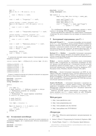 ËIÒÅÐÀÒÓÐÀ
int i i ;
for( i i =0; i i  SS . s i z e ( ) ; i i ++)
{
c o u t  SS [ i i ]  e n d l ;
}
c o u t  e n d l   Iòåðàòîð :   e n d l ;
v e c t o r s t r i n g  : : c o n s t _ i t e r a t o r c i i ;
for( c i i =SS . b e g i n ( ) ; c i i !=SS . end ( ) ; c i i ++)
{
c o u t  ∗ c i i  e n d l ;
}
c o u t  e n d l   Çâîðîòíié i ò å ð à ò î ð :   e n d l ;
v e c t o r s t r i n g  : : r e v e r s e _ i t e r a t o r r i i ;
for( r i i =SS . r b e g i n ( ) ; r i i !=SS . rend ( ) ; ++r i i )
{
c o u t  ∗ r i i  e n d l ;
}
c o u t  e n d l  Ïðèêëàäè âèâîäó :   e n d l ;
c o u t  SS . s i z e ( )  e n d l ;
c o u t  SS [ 2 ]  e n d l ;
swap ( SS [ 0 ] , SS [ 2 ] ) ;
c o u t  SS [ 2 ]  e n d l ;
}
Ç äîïîìîãîþ âåêòîðiâ ìîæíà çàäàâàòè i áàãàòîâèìiðíi ìàñèâè,
íàïðèêëàä ìàòðèöi.
v e c t o r v e c t o r int v I 2 M a t r i x ( 3 , v e c t o r int ( 2 , 0 ) ) ;
v I 2 M a t r i x [ 0 ] [ 0 ] = 0 ;
v I 2 M a t r i x [ 0 ] [ 1 ] = 1 ;
v I 2 M a t r i x [ 1 ] [ 0 ] = 1 0 ;
v I 2 M a t r i x [ 1 ] [ 1 ] = 1 1 ;
v I 2 M a t r i x [ 2 ] [ 0 ] = 2 0 ;
v I 2 M a t r i x [ 2 ] [ 1 ] = 2 1 ;
Ñïèñîê ¹ ñõîæèì íà âåêòîð àëå äîçâîëÿ¹ âñòàâëÿòè òà âèäàëÿòè
îá'¹êòè ó áóäü-ÿêîìó ïîðÿäêó.
#include i o s t r e a m 
#include  l i s t 
using namespace s t d ;
main ( )
{
l i s t int L ;
L . push_back ( 0 ) ; // Äîäà¹ìî åëåìåíò â ê i í å ö ü
// Âñòàâëÿ¹ìî åëåìåíò íà ïî÷àòêó
L . push_front ( 0 ) ;
// Âñòàâëÿ¹ìî 2 ïåðåä ïåðøèì åëåìåíòîì
L . i n s e r t (++L . b e g i n ( ) , 2 ) ;
L . push_back ( 5 ) ;
L . push_back ( 6 ) ;
l i s t int : : i t e r a t o r i ;
for( i=L . b e g i n ( ) ; i != L . end ( ) ; ++i )
c o u t  ∗ i    ;
c o u t  e n d l ;
return 0 ;
}
6.2 Àñîöiàòèâíi êîíòåéíåðè
Àñîöiàòèâíi êîíòåéíåðè ìiñòÿòü äîñòóïíi ïî êëþ÷ó åëåìåíòè òà
âiäíîøåííÿ Compare, ÿêå ¹ ïîðiâíÿëüíèì îá'¹êòîì àñîöiàòèâíîãî
êîíòåéíåðó.
#include i o s t r e a m 
#include map
#include s t r i n g 
using namespace s t d ;
int main ( ) {
maps t r i n g , int , l e s s s t r i n g  name_age ;
name_age [  Ãàðði  ] = 1 2 ;
name_age [ Ôðåä ] = 1 4 ;
name_age [  Ïåðñi  ] = 1 7 ;
c o u t   Ãàðði   name_age [  Ãàðði  ]
  ð î ê i â .   e n d l ;
}
Òóò âiäîáðàæåííÿ name_age ¹ àñîöiàòèâíèì ìàñèâîì ó ÿêîìó
êëþ÷îì ¹ òèï string. Îá'¹êò Compare  öå lessstring.
Áiëüøå ïðî áiáëiîòåêó øàáëîíiâ STL ìîæíà âçíàòè ç âiäïîâiäíî¨
ëiòåðàòóðè. Öå äîñèòü øèðîêà òåìà ÿêó íàâðÿä ÷è ìîæíà îñâiòèòè
ñòèñëî.
7 Iíòåãðîâàíi ñåðåäîâèùà äëÿ C++
Microsoft Visual C++  ïîòóæíà êîìåðöiéíà ñèñòåìà ðîçðîá-
êè íà C++ äëÿ îïåðàöiéíèõ ñèñòåì ðîäèíè Windows ðîçðîáëåíà
ôiðìîþ Microsoft. Ïiñëÿ âåðñi¨ 6.0 Microsoft ïðîâåëà ñâî¹ðiäíó ðå-
âîëþöiþ ç äîïîìîãîþ âëàñíî¨ òåõíîëîãi¨ .NET. Ç öüîãî ìîìåíòó
íàìiòèâñÿ âiäõiä âiä âæå ìîðàëüíî çàñòàðiëî¨ áiáëiîòåêè MFC äî
âèêîðèñòàííÿ WinForms. Ïðàöþ¹ ëèøå íà ïëàòôîðìi Windows.
Borland C++ Builder  êîìåðöiéíå iíòåãðîâàíå ñåðåäîâèùå
ôiðìè CodeGear (áóâøà Borland) äëÿ ðîçðîáêè ïðîãðàì íà C++.
Ñèëüíî ñõîæèé íà Delphi çà âèíÿòêîì âëàñíå ìîâè ïðîãðàìóâàííÿ.
Ïðàöþ¹ íà ïëàòôîðìi Windows.
Eclipse  ñèñòåìà ðîçðîáêè ç âiäêðèòèì êîäîì ñïîíñîðîâàíà
ôiðìîþ IBM. Ñòâîðþâàëàñÿ ÿê ñåðåäîâèùå ðîçðîáíèêà íà Java
àëå çàâäÿêè ãíó÷êié àðõiòåêòóði ç ïiäòðèìêîþ ïëàãiíiâ äîçâîëÿ¹
ðîçðîáëÿòè ïðîåêòè íà ðiçíèõ ìîâàõ, ó òîìó ÷èñëi íà C++. Äëÿ
êîìïiëÿöi¨ âèêîðèñòîâó¹ çîâíiøíié êîìïiëÿòîð, íàïðèêëàä GCC.
Ïiäòðèìó¹ Linux, Windows, MacOS X, Solaris, AIX, QNX.
KDevelop  áàçîâå iíòåãðîâàíå ñåðåäîâèùå äëÿ KDE íà ïëà-
òôîðìi UNIX-like ç âiäêðèòèì êîäîì. Ñèñòåìà îði¹íòó¹òüñÿ íà âè-
êîðèñòàííÿ áiáëiîòåê Qt ôiðìè Trolltech äëÿ ïðîãðàìóâàííÿ ãðà-
ôi÷íîãî iíòåðôåéñó. Ó ÿêîñòi êîìïiëÿòîðà âèêîðèñòîâó¹òüñÿ çîâíi-
øíié, çàçâè÷àé GCC. Ïiäòðèìó¹ ïðàêòè÷íî âñi UNIX-like ñèñòåìè,
õî÷à áiëüøå îði¹íòó¹òüñÿ íà Linux.
Anjuta DevStudio  iíòåãðîâàíå ñåðåäîâèùå ç âiäêðèòèì êî-
äîì, ùî ðîçðîáëÿ¹òüñÿ ó ðàìêàõ ïðîåêòó Gnome. Äëÿ ïîáóäîâè
ãðàôi÷íîãî iíòåðôåéñó ñèñòåìà ñõèëÿ¹òüñÿ äî áiáëiîòåê GTK+.
Âèêîðèñòîâó¹ çîâíiøíié êîìïiëÿòîð GCC. Ïiäòðèìó¹ ïðàêòè÷íî
âñi UNIX-like ñèñòåìè.
Íàáàãàòî áiëüøèé ïåðåëiê ðiçíîìàíiòíèõ iíòåãðîâàíèõ ñåðå-
äîâèù ðîçðîáêè äëÿ C++ ìîæíà çíàéòè íà ñàéòi Wikipedia:
http://en.wikipedia.org/wiki/Category:Integrated_development_environments
Web-ðåñóðñè
1. http://www.cppreference.com/
2. http://www.cprogramming.com/
3. http://www.cplusplus.com/doc/tutorial/
4. http://www.yolinux.com/TUTORIALS/
Ëiòåðàòóðà
1. Àéðà Ïîë. Îáúåêòíî-îðèåíòèðîâàííîå ïðîãðàììèðîâàíèå íà
C++. 1999.
2. Robert L Wood. C Programming for Scientists  Engineers. 2002.
3. Charles Wright. Visual C++ 6 for Dummies. Quick Reference.
Äàíèé äîâiäíèê ¹ àâòîðñüêîþ ðîáîòîþ i ðîçïîâñþäæó¹òüñÿ çãiäíî âèìîã ëi-
öåíçi¨ Creative Commons: BY-NC-SA.
9
 