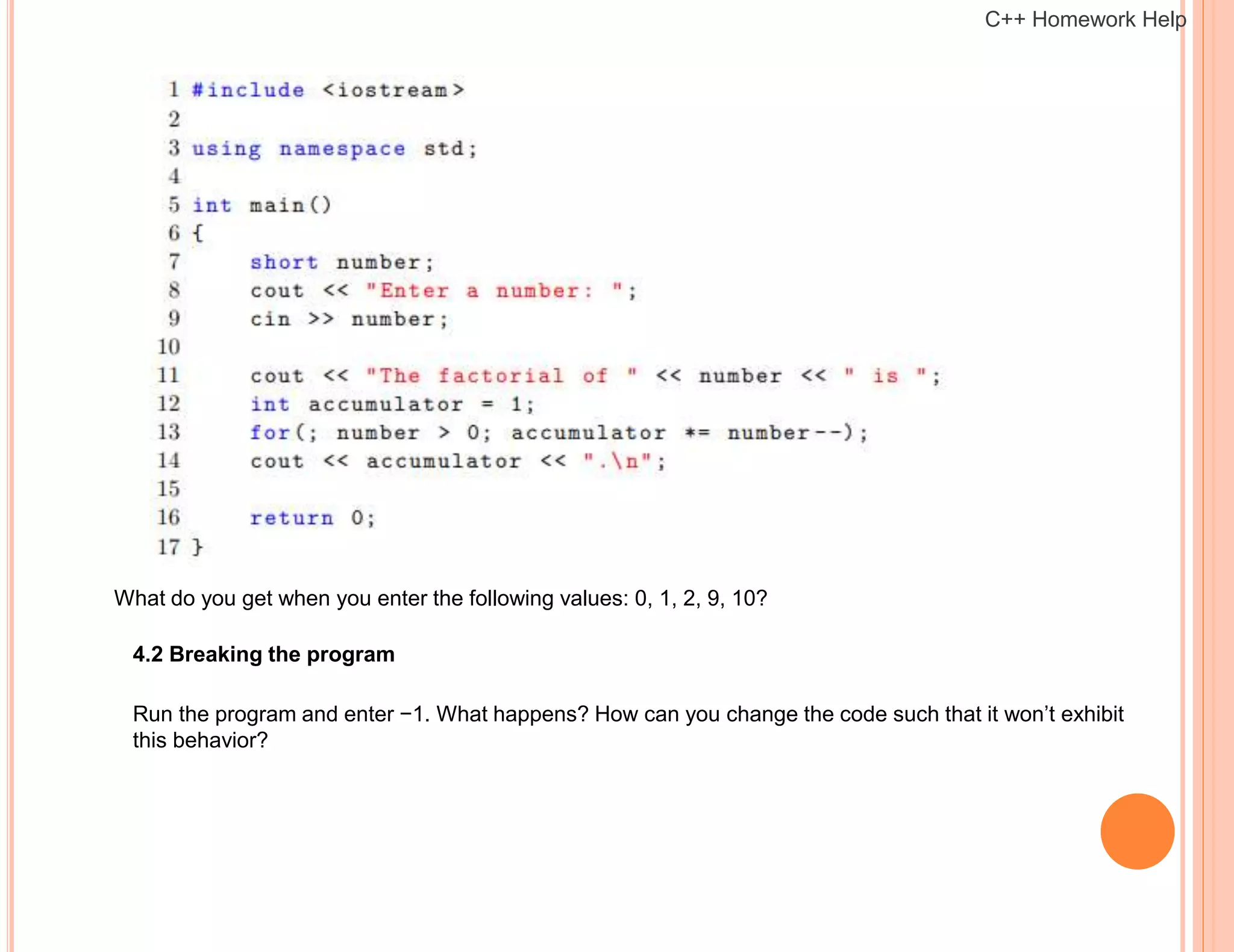 What do you get when you enter the following values: 0, 1, 2, 9, 10?
4.2 Breaking the program
Run the program and enter −1. What happens? How can you change the code such that it won’t exhibit
this behavior?
C++ Homework Help
 
