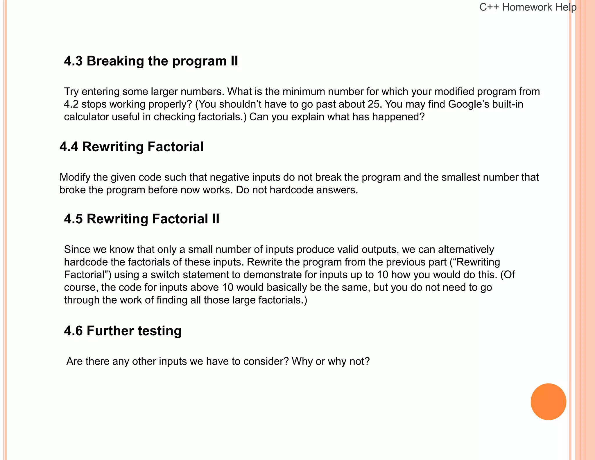 4.3 Breaking the program II
Try entering some larger numbers. What is the minimum number for which your modified program from
4.2 stops working properly? (You shouldn’t have to go past about 25. You may find Google’s built-in
calculator useful in checking factorials.) Can you explain what has happened?
4.4 Rewriting Factorial
Modify the given code such that negative inputs do not break the program and the smallest number that
broke the program before now works. Do not hardcode answers.
4.5 Rewriting Factorial II
Since we know that only a small number of inputs produce valid outputs, we can alternatively
hardcode the factorials of these inputs. Rewrite the program from the previous part (“Rewriting
Factorial”) using a switch statement to demonstrate for inputs up to 10 how you would do this. (Of
course, the code for inputs above 10 would basically be the same, but you do not need to go
through the work of finding all those large factorials.)
4.6 Further testing
Are there any other inputs we have to consider? Why or why not?
C++ Homework Help
 