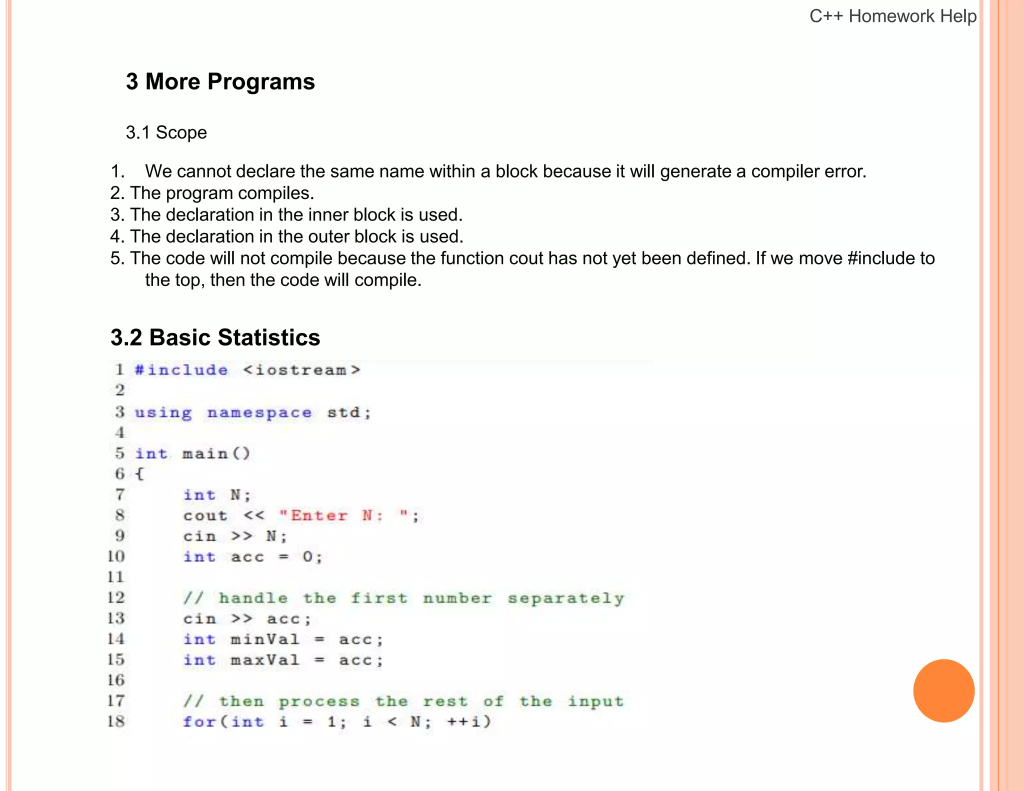 3 More Programs
3.1 Scope
1. We cannot declare the same name within a block because it will generate a compiler error.
2. The program compiles.
3. The declaration in the inner block is used.
4. The declaration in the outer block is used.
5. The code will not compile because the function cout has not yet been defined. If we move #include to
the top, then the code will compile.
3.2 Basic Statistics
C++ Homework Help
 