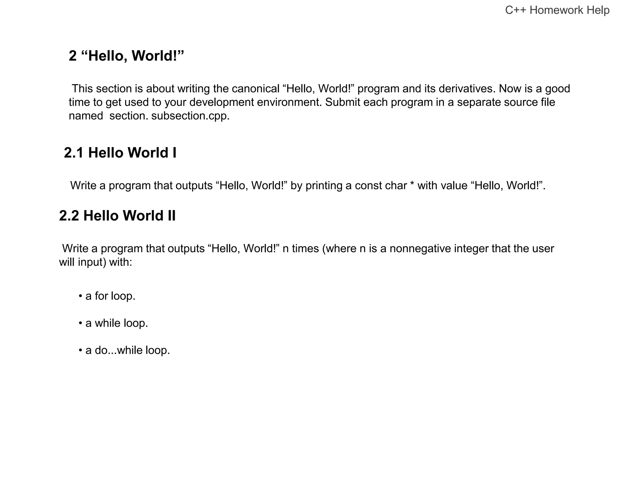 2 “Hello, World!”
This section is about writing the canonical “Hello, World!” program and its derivatives. Now is a good
time to get used to your development environment. Submit each program in a separate source file
named section. subsection.cpp.
2.1 Hello World I
Write a program that outputs “Hello, World!” by printing a const char * with value “Hello, World!”.
2.2 Hello World II
Write a program that outputs “Hello, World!” n times (where n is a nonnegative integer that the user
will input) with:
• a for loop.
• a while loop.
• a do...while loop.
C++ Homework Help
 