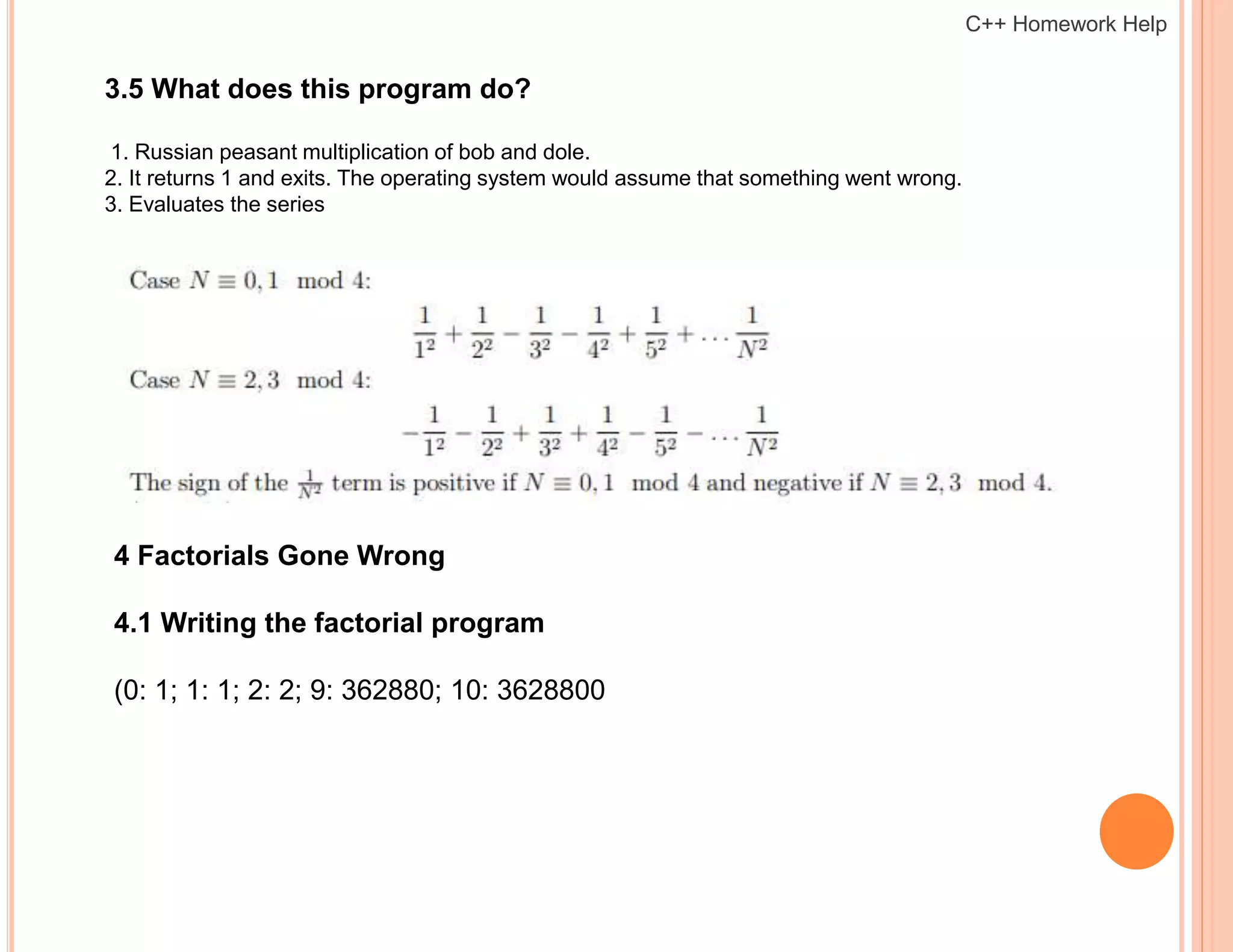 3.5 What does this program do?
1. Russian peasant multiplication of bob and dole.
2. It returns 1 and exits. The operating system would assume that something went wrong.
3. Evaluates the series
4 Factorials Gone Wrong
4.1 Writing the factorial program
(0: 1; 1: 1; 2: 2; 9: 362880; 10: 3628800
C++ Homework Help
 