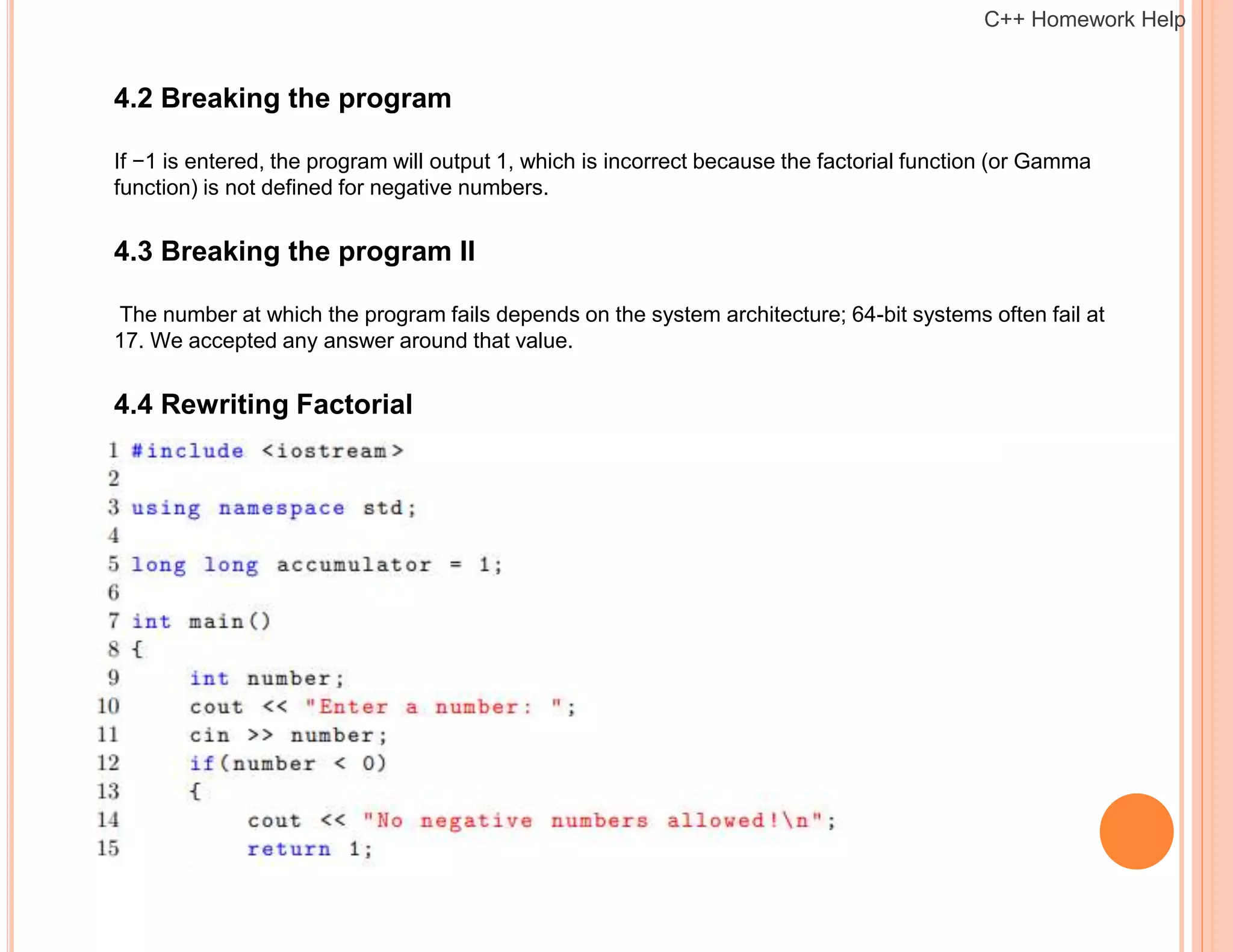 4.2 Breaking the program
If −1 is entered, the program will output 1, which is incorrect because the factorial function (or Gamma
function) is not defined for negative numbers.
4.3 Breaking the program II
The number at which the program fails depends on the system architecture; 64-bit systems often fail at
17. We accepted any answer around that value.
4.4 Rewriting Factorial
C++ Homework Help
 