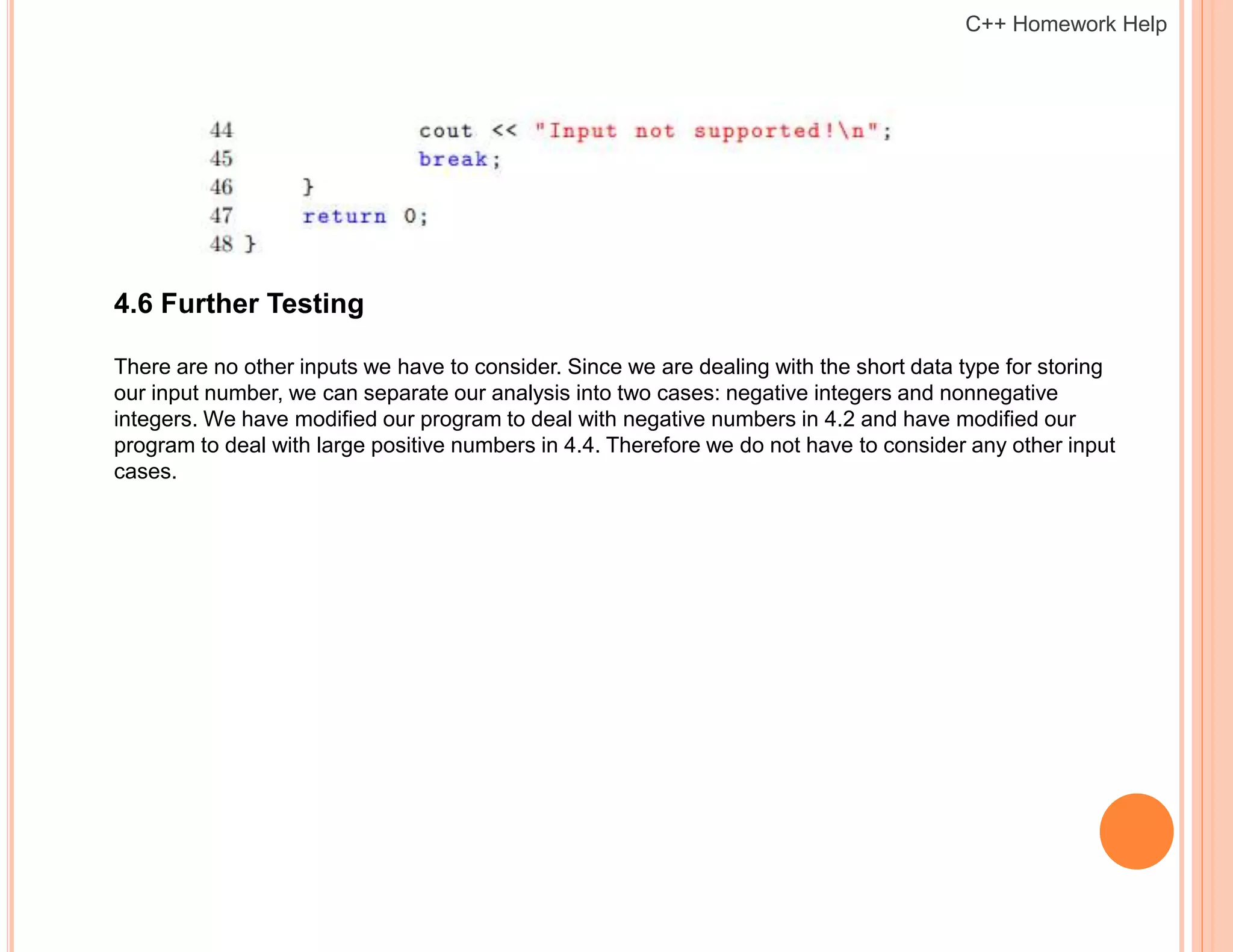 4.6 Further Testing
There are no other inputs we have to consider. Since we are dealing with the short data type for storing
our input number, we can separate our analysis into two cases: negative integers and nonnegative
integers. We have modified our program to deal with negative numbers in 4.2 and have modified our
program to deal with large positive numbers in 4.4. Therefore we do not have to consider any other input
cases.
C++ Homework Help
 