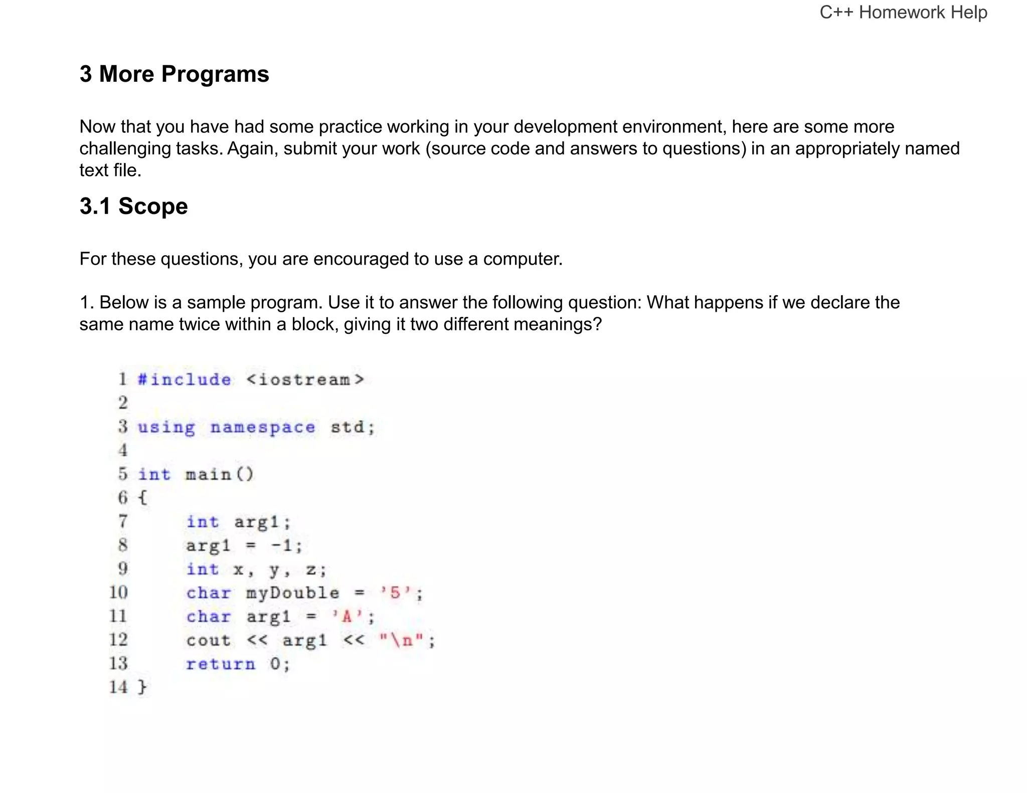 3 More Programs
Now that you have had some practice working in your development environment, here are some more
challenging tasks. Again, submit your work (source code and answers to questions) in an appropriately named
text file.
3.1 Scope
For these questions, you are encouraged to use a computer.
1. Below is a sample program. Use it to answer the following question: What happens if we declare the
same name twice within a block, giving it two different meanings?
C++ Homework Help
 