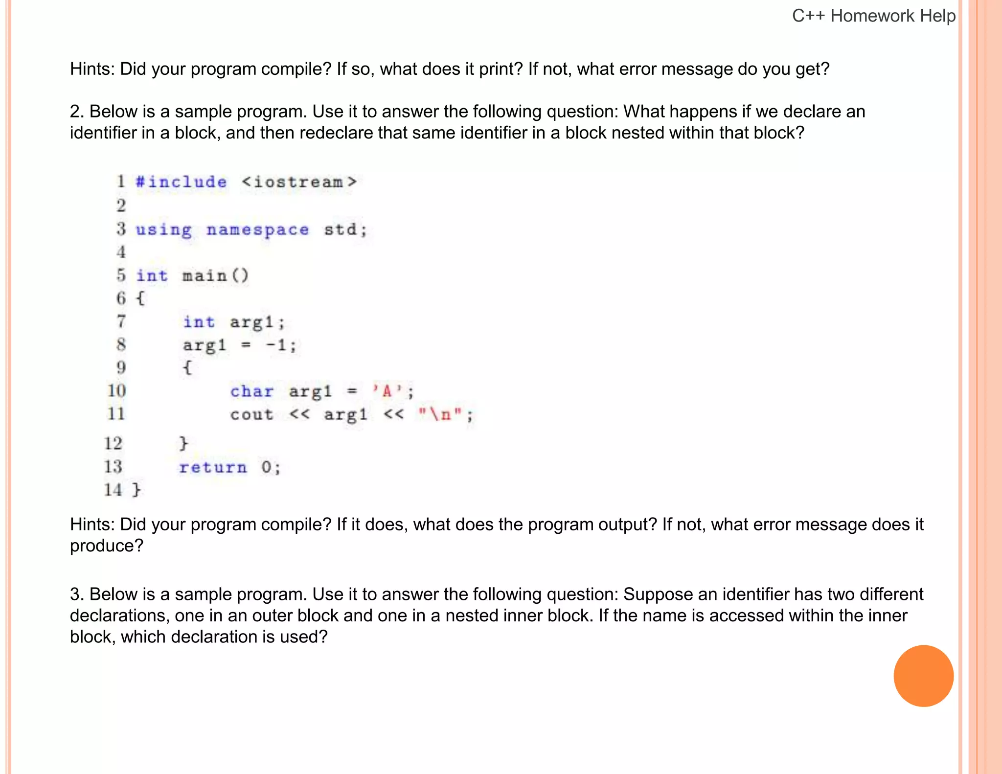 Hints: Did your program compile? If so, what does it print? If not, what error message do you get?
2. Below is a sample program. Use it to answer the following question: What happens if we declare an
identifier in a block, and then redeclare that same identifier in a block nested within that block?
Hints: Did your program compile? If it does, what does the program output? If not, what error message does it
produce?
3. Below is a sample program. Use it to answer the following question: Suppose an identifier has two different
declarations, one in an outer block and one in a nested inner block. If the name is accessed within the inner
block, which declaration is used?
C++ Homework Help
 