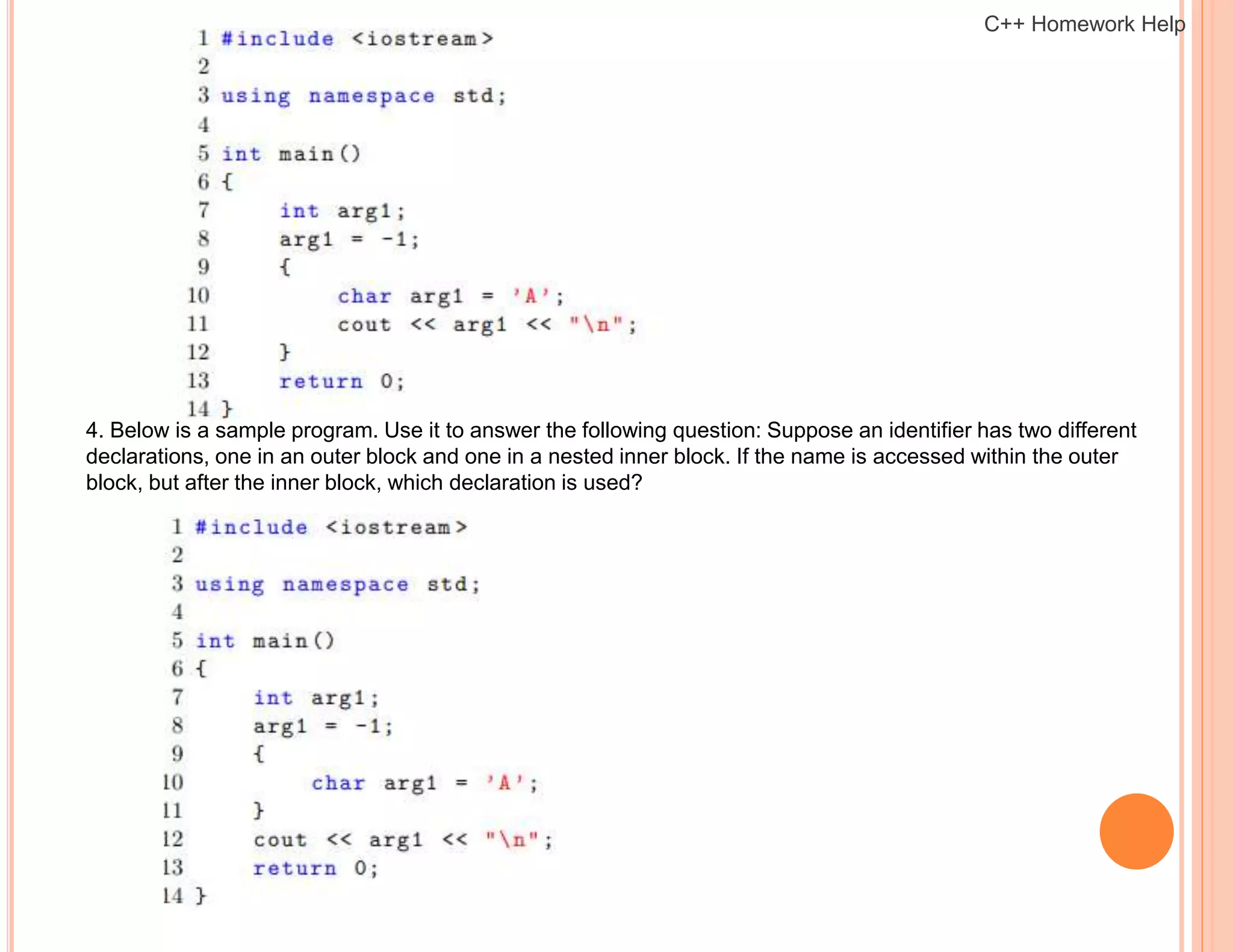 4. Below is a sample program. Use it to answer the following question: Suppose an identifier has two different
declarations, one in an outer block and one in a nested inner block. If the name is accessed within the outer
block, but after the inner block, which declaration is used?
C++ Homework Help
 