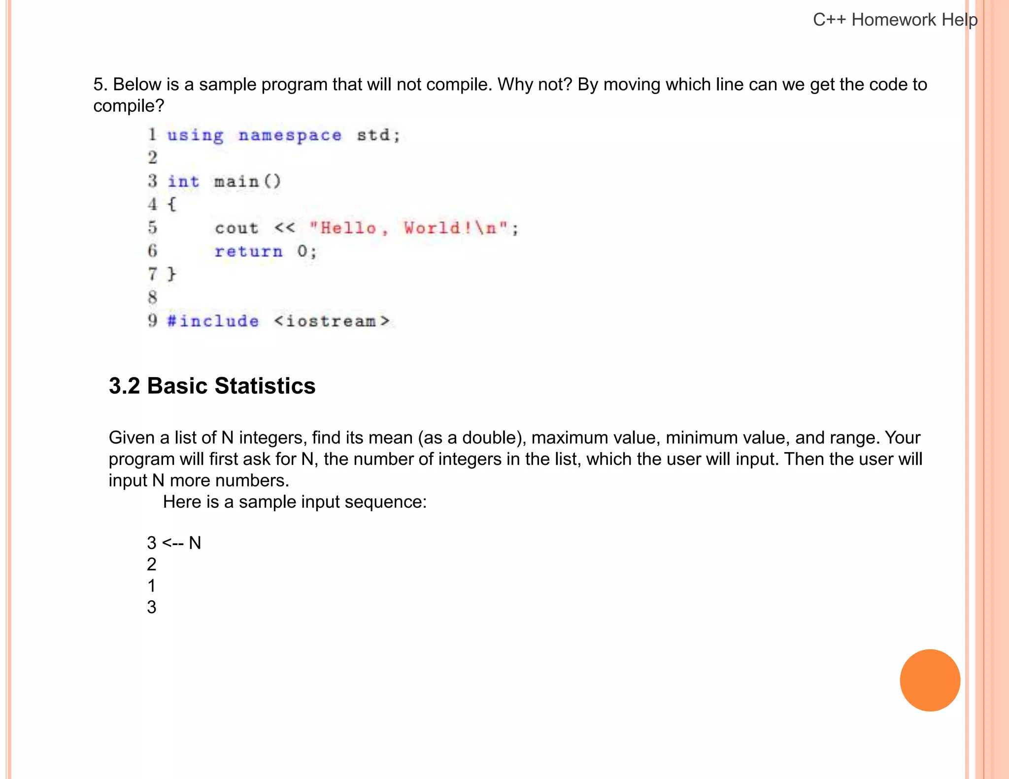 5. Below is a sample program that will not compile. Why not? By moving which line can we get the code to
compile?
3.2 Basic Statistics
Given a list of N integers, find its mean (as a double), maximum value, minimum value, and range. Your
program will first ask for N, the number of integers in the list, which the user will input. Then the user will
input N more numbers.
Here is a sample input sequence:
3 <-- N
2
1
3
C++ Homework Help
 