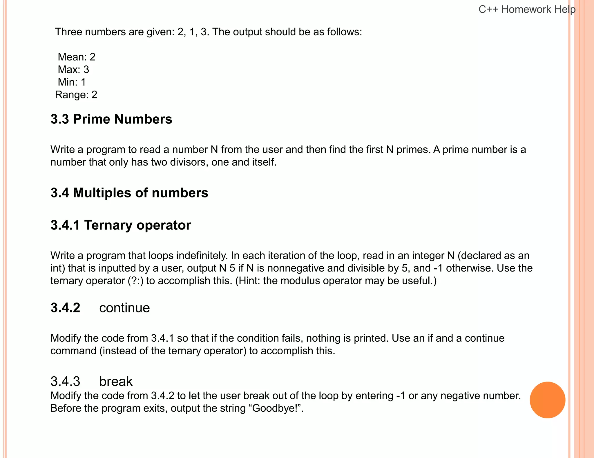 Three numbers are given: 2, 1, 3. The output should be as follows:
Mean: 2
Max: 3
Min: 1
Range: 2
3.3 Prime Numbers
Write a program to read a number N from the user and then find the first N primes. A prime number is a
number that only has two divisors, one and itself.
3.4 Multiples of numbers
3.4.1 Ternary operator
Write a program that loops indefinitely. In each iteration of the loop, read in an integer N (declared as an
int) that is inputted by a user, output N 5 if N is nonnegative and divisible by 5, and -1 otherwise. Use the
ternary operator (?:) to accomplish this. (Hint: the modulus operator may be useful.)
3.4.2 continue
Modify the code from 3.4.1 so that if the condition fails, nothing is printed. Use an if and a continue
command (instead of the ternary operator) to accomplish this.
3.4.3 break
Modify the code from 3.4.2 to let the user break out of the loop by entering -1 or any negative number.
Before the program exits, output the string “Goodbye!”.
C++ Homework Help
 