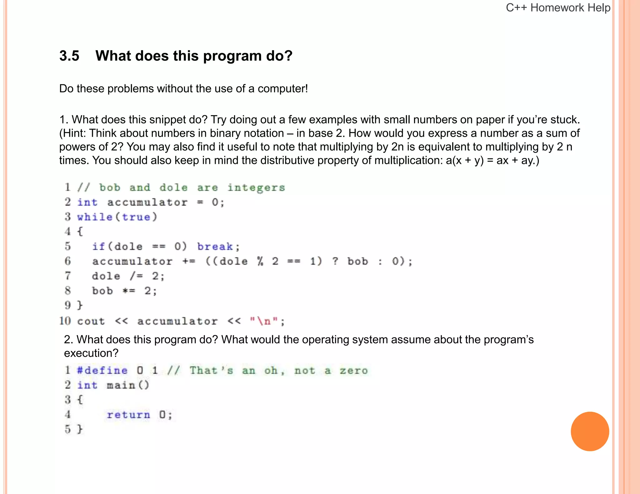 3.5 What does this program do?
Do these problems without the use of a computer!
1. What does this snippet do? Try doing out a few examples with small numbers on paper if you’re stuck.
(Hint: Think about numbers in binary notation – in base 2. How would you express a number as a sum of
powers of 2? You may also find it useful to note that multiplying by 2n is equivalent to multiplying by 2 n
times. You should also keep in mind the distributive property of multiplication: a(x + y) = ax + ay.)
2. What does this program do? What would the operating system assume about the program’s
execution?
C++ Homework Help
 