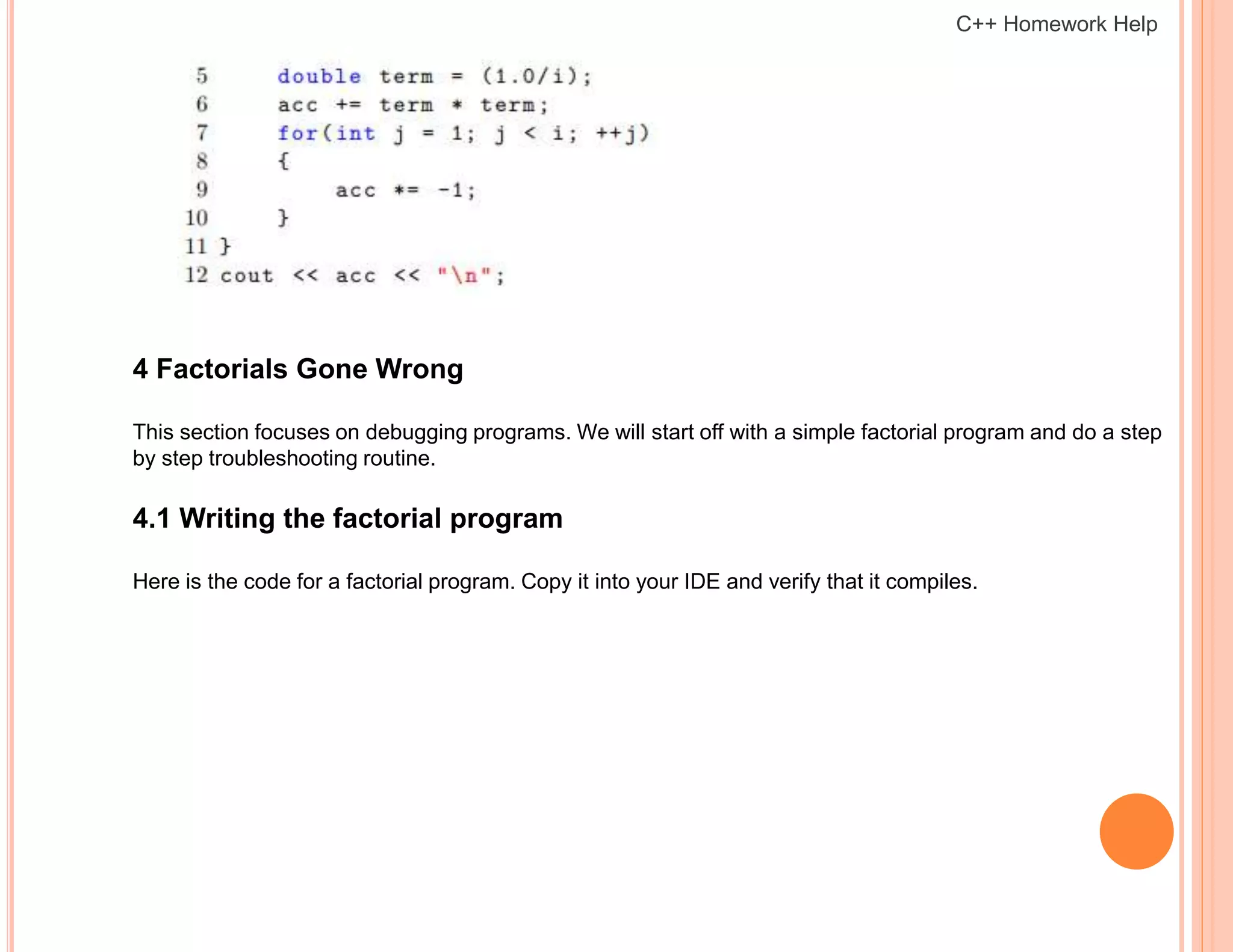 4 Factorials Gone Wrong
This section focuses on debugging programs. We will start off with a simple factorial program and do a step
by step troubleshooting routine.
4.1 Writing the factorial program
Here is the code for a factorial program. Copy it into your IDE and verify that it compiles.
C++ Homework Help
 