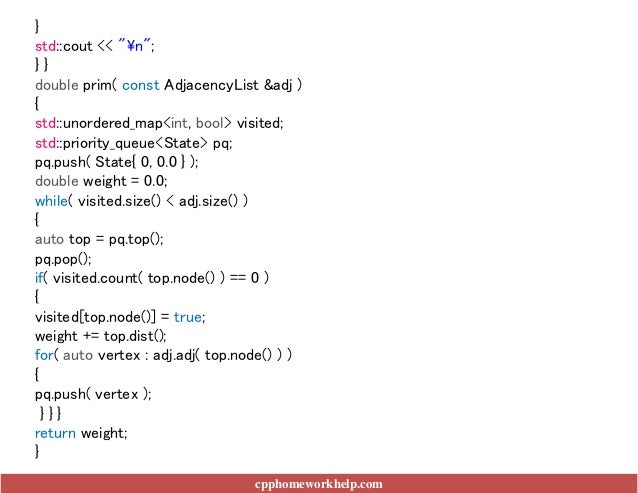 cpphomeworkhelp.com
}
std::cout << "n";
} }
double prim( const AdjacencyList &adj )
{
std::unordered_map<int, bool> visited;
std::priority_queue<State> pq;
pq.push( State{ 0, 0.0 } );
double weight = 0.0;
while( visited.size() < adj.size() )
{
auto top = pq.top();
pq.pop();
if( visited.count( top.node() ) == 0 )
{
visited[top.node()] = true;
weight += top.dist();
for( auto vertex : adj.adj( top.node() ) )
{
pq.push( vertex );
} } }
return weight;
}
 