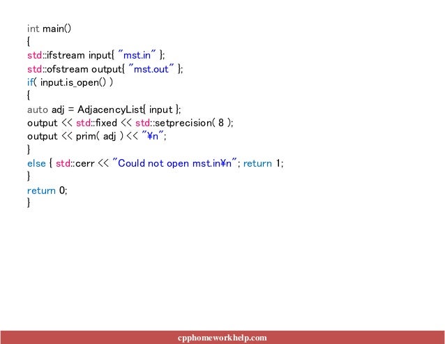 int main()
{
std::ifstream input{ "mst.in" };
std::ofstream output{ "mst.out" };
if( input.is_open() )
{
auto adj = AdjacencyList{ input };
output << std::fixed << std::setprecision( 8 );
output << prim( adj ) << "n";
}
else { std::cerr << "Could not open mst.inn"; return 1;
}
return 0;
}
cpphomeworkhelp.com
 