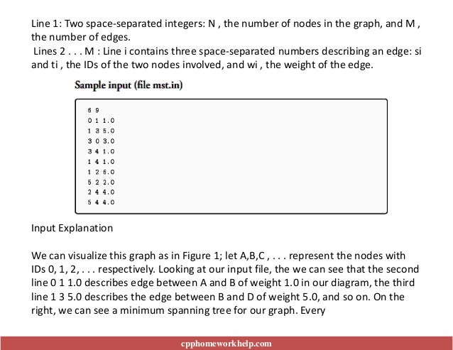 Input Explanation
We can visualize this graph as in Figure 1; let A,B,C , . . . represent the nodes with
IDs 0, 1, 2, . . . respectively. Looking at our input file, the we can see that the second
line 0 1 1.0 describes edge between A and B of weight 1.0 in our diagram, the third
line 1 3 5.0 describes the edge between B and D of weight 5.0, and so on. On the
right, we can see a minimum spanning tree for our graph. Every
cpphomeworkhelp.com
Line 1: Two space-separated integers: N , the number of nodes in the graph, and M ,
the number of edges.
Lines 2 . . . M : Line i contains three space-separated numbers describing an edge: si
and ti , the IDs of the two nodes involved, and wi , the weight of the edge.
 