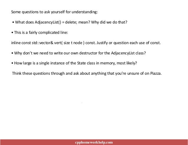 .
Some questions to ask yourself for understanding:
• What does AdjacencyList() = delete; mean? Why did we do that?
• This is a fairly complicated line:
inline const std::vector& vert( size t node ) const. Justify or question each use of const.
• Why don’t we need to write our own destructor for the AdjacencyList class?
• How large is a single instance of the State class in memory, most likely?
Think these questions through and ask about anything that you’re unsure of on Piazza.
cpphomeworkhelp.com
 